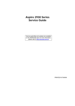 Aspire 2930 Series
Service Guide
PRINTED IN TAIWAN
Service guide files and updates are available
on the ACER/CSD web; for more information,
please refer to http://csd.acer.com.tw
 
