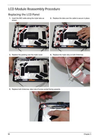 98 Chapter 3
LCD Module Reassembly Procedure
Replacing the LCD Panel
1. Insert the MIC cable along the mylar tabs as
shown.
2. Replace the tabs over the cable to secure in place.
3. Replace the padding over the mylar cover. 4. Replace the mylar strip on both Antennas.
5. Replace both Antennas, take note of screw socket facing upwards.
 