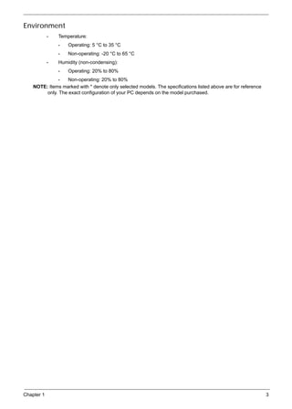 Chapter 1 3
Environment
• Temperature:
• Operating: 5 °C to 35 °C
• Non-operating: -20 °C to 65 °C
• Humidity (non-condensing):
• Operating: 20% to 80%
• Non-operating: 20% to 80%
NOTE: Items marked with * denote only selected models. The specifications listed above are for reference
only. The exact configuration of your PC depends on the model purchased.
 