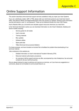 Appendix C 235
Online Support Information
This section describes online technical support services available to help you repair your Acer Systems.
If you are a distributor, dealer, ASP or TPM, please refer your technical queries to your local Acer branch
office. Acer Branch Offices and Regional Business Units may access our website. However some information
sources will require a user i.d. and password. These can be obtained directly from Acer CSD Taiwan.
Acer's Website offers you convenient and valuable support resources whenever you need them.
In the Technical Information section you can download information on all of Acer's Notebook, Desktop and
Server models including:
• Service guides for all models
• User's manuals
• Training materials
• Bios updates
• Software utilities
• Spare parts lists
• TABs (Technical Announcement Bulletin)
For these purposes, we have included an Acrobat File to facilitate the problem-free downloading of our
technical material.
Also contained on this website are:
• Detailed information on Acer's International Traveler's Warranty (ITW)
• Returned material authorization procedures
• An overview of all the support services we offer, accompanied by a list of telephone, fax and email
contacts for all your technical queries.
We are always looking for ways to optimize and improve our services, so if you have any suggestions or
comments, please do not hesitate to communicate these to us.
Appendix C
 