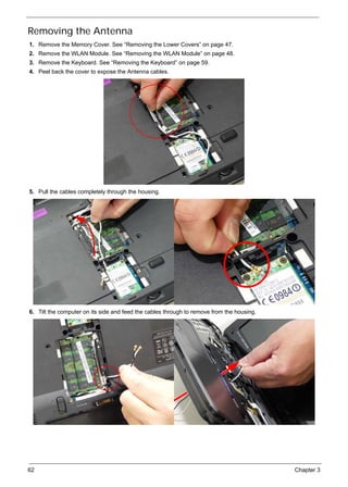62 Chapter 3
Removing the Antenna
1. Remove the Memory Cover. See “Removing the Lower Covers” on page 47.
2. Remove the WLAN Module. See “Removing the WLAN Module” on page 48.
3. Remove the Keyboard. See “Removing the Keyboard” on page 59.
4. Peel back the cover to expose the Antenna cables.
5. Pull the cables completely through the housing.
6. Tilt the computer on its side and feed the cables through to remove from the housing.
 