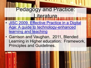 Pedagogy and Practice:
Literature
• JISC 2009. Effective Practice in a Digital
Age: A guide to technology-enhanced
learning and teaching
• Garrison and Vaughan. 2011, Blended
Learning in Higher education: Framework,
Principles and Guidelines.

 