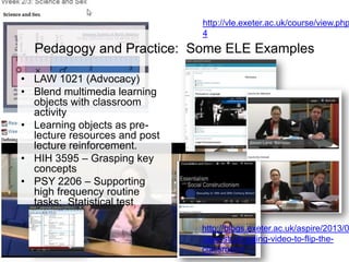 http://vle.exeter.ac.uk/course/view.php
4

Pedagogy and Practice: Some ELE Examples
• LAW 1021 (Advocacy)
• Blend multimedia learning
objects with classroom
activity
• Learning objects as prelecture resources and post
lecture reinforcement.
• HIH 3595 – Grasping key
concepts
• PSY 2206 – Supporting
high frequency routine
tasks: Statistical test
chooser

http://blogs.exeter.ac.uk/aspire/2013/0
case-study-using-video-to-flip-theclassroom/

 