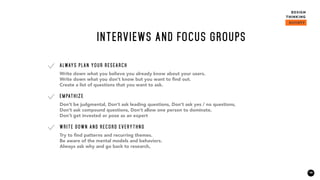 19
Write down what you believe you already know about your users.
Write down what you don’t know but you want to find out.
Create a list of questions that you want to ask.
ALWAYS PLAN YOUR RESEARCH
Don’t be judgmental, Don’t ask leading questions, Don’t ask yes / no questions,
Don’t ask compound questions, Don’t allow one person to dominate,
Don’t get invested or pose as an expert
EMPATHIZE
Try to find patterns and recurring themes.
Be aware of the mental models and behaviors.
Always ask why and go back to research,
WRITE DOWN AND RECORD EVERYTHNG
INTERVIEWS AND FOCUS GROUPS
 