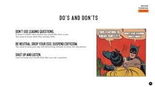 20
Do’s and don'ts
Don't use leading questions.
It doesn't matter what answer you would like from a user.
You need to know what they actually think.
Be neutral. Drop your ego. Suspend criticism.
You need to drop your ego and all-knowing attitude to know the real picture.
Shut up and listen.
Learn to keep your mouth shut after you ask a question.
 