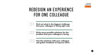 23
REDESIGN AN EXPERIENCE
FOR ONE COLLEAGUE
Find out what is the biggest challenge
that your colleague is facing right now01
Write more possible solutions for the
problem that your colleague is facing02
Test the solutions with your colleague
and gather feedback to improve them03
 