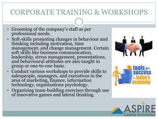 CORPORATE TRAINING & WORKSHOPSGrooming of the company’s staff as per professional needs.Soft-skills promoting changes in behaviour and thinking including motivation, time management, and change management. Certain soft skills like business communication, leadership, stress management, presentations, and behavioural attitudes are also taught in group or one-to-one basis.Conduct various workshops to provide skills to salespeople, managers, and executives in the area of marketing, finance, information technology, organizations psychology.Organizing team-building exercises through use of innovative games and lateral thinking.
