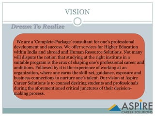 VISIONDream To Realize       We are a ‘Complete-Package’ consultant for one’s professional development and success. We offer services for Higher Education within India and abroad and Human Resource Solutions. Not many will dispute the notion that studying at the right institute in a suitable program is the crux of shaping one’s professional career and ambitions. Followed by it is the experience of working at an organization, where one earns the skill-set, guidance, exposure and business connections to nurture one’s talent. Our vision at Aspire Career Solutions is to counsel desiring students and professionals during the aforementioned critical junctures of their decision-     making process.