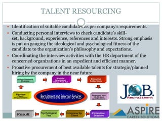TALENT RESOURCINGIdentification of suitable candidates as per company’s requirements.Conducting personal interviews to check candidate’s skill-set, background, experience, references and interests. Strong emphasis is put on gauging the ideological and psychological fitness of the candidate to the organization’s philosophy and expectations.Coordinating the interview activities with the HR department of the concerned organizations in an expedient and efficient manner.Proactive procurement of best available talents for strategic/planned hiring by the company in the near future.
