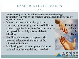 CAMPUS RECRUITMENTSCoordinating with the relevant institute and college authorities to arrange the campus visit schedule, logistics or any other needs.Organizing pre-visit publicity of the company by leveraging our accessibility to student organizations, in order to attract the best possible participants available for selection.Handling the necessary paper-works involved related to the joining of the selected individuals.Facilitating any post-campus activities or     regional recruitment drives, if needed.