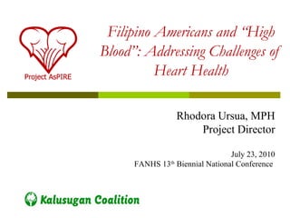 Filipino Americans and “High
Blood”: Addressing Challenges of
          Heart Health

                  Rhodora Ursua, MPH
                      Project Director

                                 July 23, 2010
      FANHS 13th Biennial National Conference
 