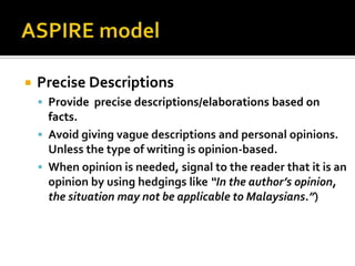    Precise Descriptions
     Provide precise descriptions/elaborations based on
      facts.
     Avoid giving vague descriptions and personal opinions.
      Unless the type of writing is opinion-based.
     When opinion is needed, signal to the reader that it is an
      opinion by using hedgings like “In the author’s opinion,
      the situation may not be applicable to Malaysians.”)
 