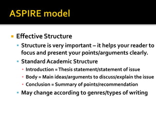    Effective Structure
     Structure is very important – it helps your reader to
      focus and present your points/arguments clearly.
     Standard Academic Structure
      ▪ Introduction = Thesis statement/statement of issue
      ▪ Body = Main ideas/arguments to discuss/explain the issue
      ▪ Conclusion = Summary of points/recommendation
     May change according to genres/types of writing
 