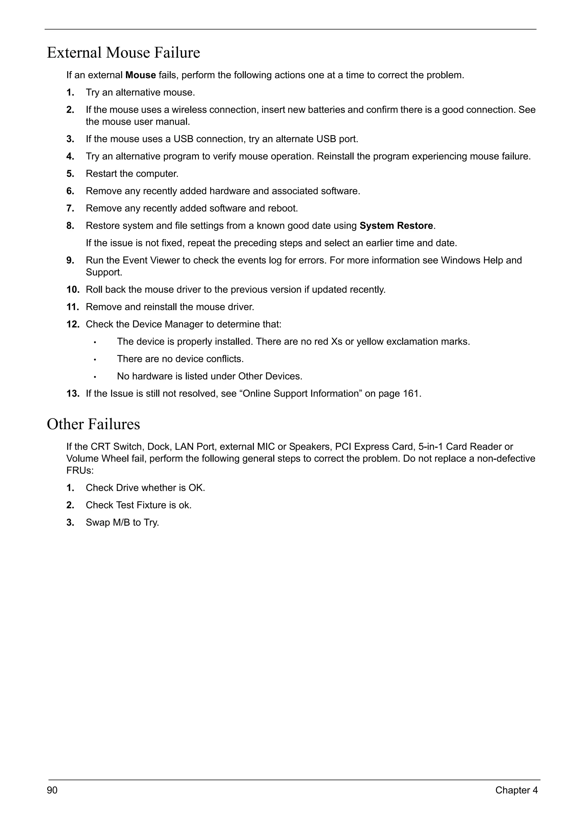 90 Chapter 4
External Mouse Failure
If an external Mouse fails, perform the following actions one at a time to correct the problem.
1. Try an alternative mouse.
2. If the mouse uses a wireless connection, insert new batteries and confirm there is a good connection. See
the mouse user manual.
3. If the mouse uses a USB connection, try an alternate USB port.
4. Try an alternative program to verify mouse operation. Reinstall the program experiencing mouse failure.
5. Restart the computer.
6. Remove any recently added hardware and associated software.
7. Remove any recently added software and reboot.
8. Restore system and file settings from a known good date using System Restore.
If the issue is not fixed, repeat the preceding steps and select an earlier time and date.
9. Run the Event Viewer to check the events log for errors. For more information see Windows Help and
Support.
10. Roll back the mouse driver to the previous version if updated recently.
11. Remove and reinstall the mouse driver.
12. Check the Device Manager to determine that:
• The device is properly installed. There are no red Xs or yellow exclamation marks.
• There are no device conflicts.
• No hardware is listed under Other Devices.
13. If the Issue is still not resolved, see “Online Support Information” on page 161.
Other Failures
If the CRT Switch, Dock, LAN Port, external MIC or Speakers, PCI Express Card, 5-in-1 Card Reader or
Volume Wheel fail, perform the following general steps to correct the problem. Do not replace a non-defective
FRUs:
1. Check Drive whether is OK.
2. Check Test Fixture is ok.
3. Swap M/B to Try.
