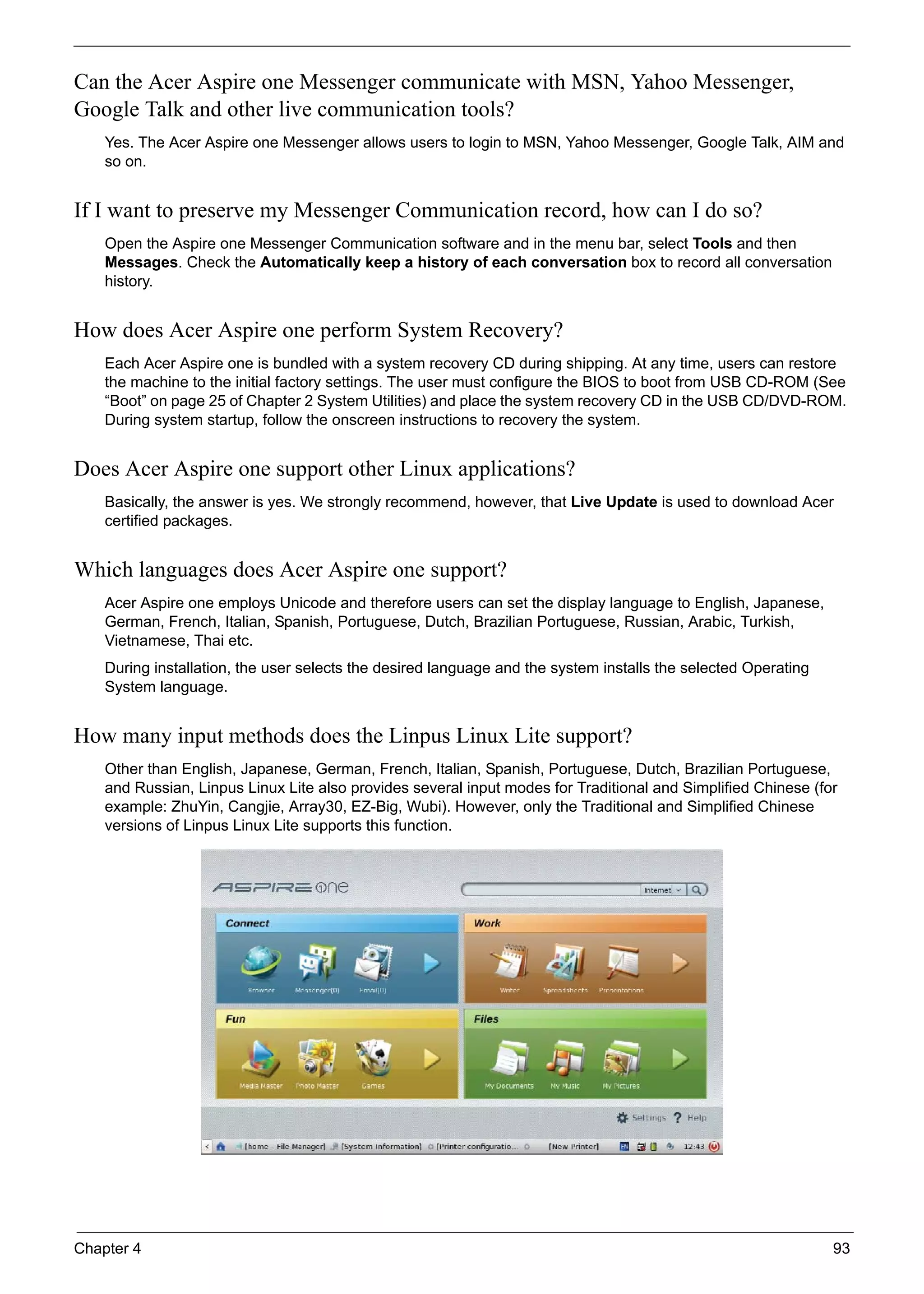 Chapter 4 93
Can the Acer Aspire one Messenger communicate with MSN, Yahoo Messenger,
Google Talk and other live communication tools?
Yes. The Acer Aspire one Messenger allows users to login to MSN, Yahoo Messenger, Google Talk, AIM and
so on.
If I want to preserve my Messenger Communication record, how can I do so?
Open the Aspire one Messenger Communication software and in the menu bar, select Tools and then
Messages. Check the Automatically keep a history of each conversation box to record all conversation
history.
How does Acer Aspire one perform System Recovery?
Each Acer Aspire one is bundled with a system recovery CD during shipping. At any time, users can restore
the machine to the initial factory settings. The user must configure the BIOS to boot from USB CD-ROM (See
“Boot” on page 25 of Chapter 2 System Utilities) and place the system recovery CD in the USB CD/DVD-ROM.
During system startup, follow the onscreen instructions to recovery the system.
Does Acer Aspire one support other Linux applications?
Basically, the answer is yes. We strongly recommend, however, that Live Update is used to download Acer
certified packages.
Which languages does Acer Aspire one support?
Acer Aspire one employs Unicode and therefore users can set the display language to English, Japanese,
German, French, Italian, Spanish, Portuguese, Dutch, Brazilian Portuguese, Russian, Arabic, Turkish,
Vietnamese, Thai etc.
During installation, the user selects the desired language and the system installs the selected Operating
System language.
How many input methods does the Linpus Linux Lite support?
Other than English, Japanese, German, French, Italian, Spanish, Portuguese, Dutch, Brazilian Portuguese,
and Russian, Linpus Linux Lite also provides several input modes for Traditional and Simplified Chinese (for
example: ZhuYin, Cangjie, Array30, EZ-Big, Wubi). However, only the Traditional and Simplified Chinese
versions of Linpus Linux Lite supports this function.