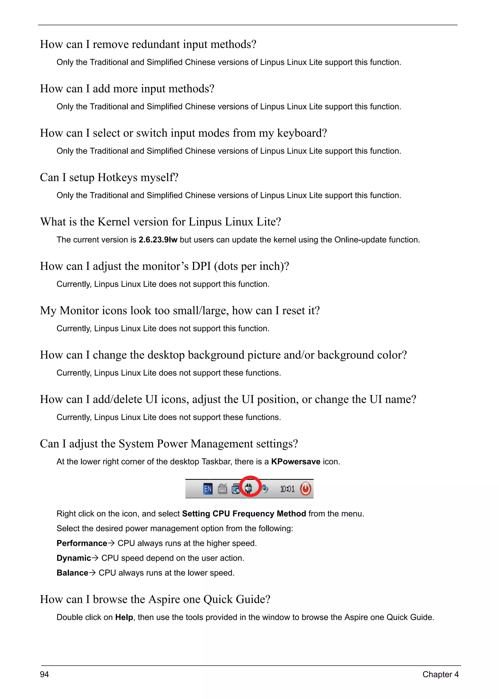 94 Chapter 4
How can I remove redundant input methods?
Only the Traditional and Simplified Chinese versions of Linpus Linux Lite support this function.
How can I add more input methods?
Only the Traditional and Simplified Chinese versions of Linpus Linux Lite support this function.
How can I select or switch input modes from my keyboard?
Only the Traditional and Simplified Chinese versions of Linpus Linux Lite support this function.
Can I setup Hotkeys myself?
Only the Traditional and Simplified Chinese versions of Linpus Linux Lite support this function.
What is the Kernel version for Linpus Linux Lite?
The current version is 2.6.23.9lw but users can update the kernel using the Online-update function.
How can I adjust the monitor’s DPI (dots per inch)?
Currently, Linpus Linux Lite does not support this function.
My Monitor icons look too small/large, how can I reset it?
Currently, Linpus Linux Lite does not support this function.
How can I change the desktop background picture and/or background color?
Currently, Linpus Linux Lite does not support these functions.
How can I add/delete UI icons, adjust the UI position, or change the UI name?
Currently, Linpus Linux Lite does not support these functions.
Can I adjust the System Power Management settings?
At the lower right corner of the desktop Taskbar, there is a KPowersave icon.
Right click on the icon, and select Setting CPU Frequency Method from the menu.
Select the desired power management option from the following:
Performance CPU always runs at the higher speed.
Dynamic CPU speed depend on the user action.
Balance CPU always runs at the lower speed.
How can I browse the Aspire one Quick Guide?
Double click on Help, then use the tools provided in the window to browse the Aspire one Quick Guide.