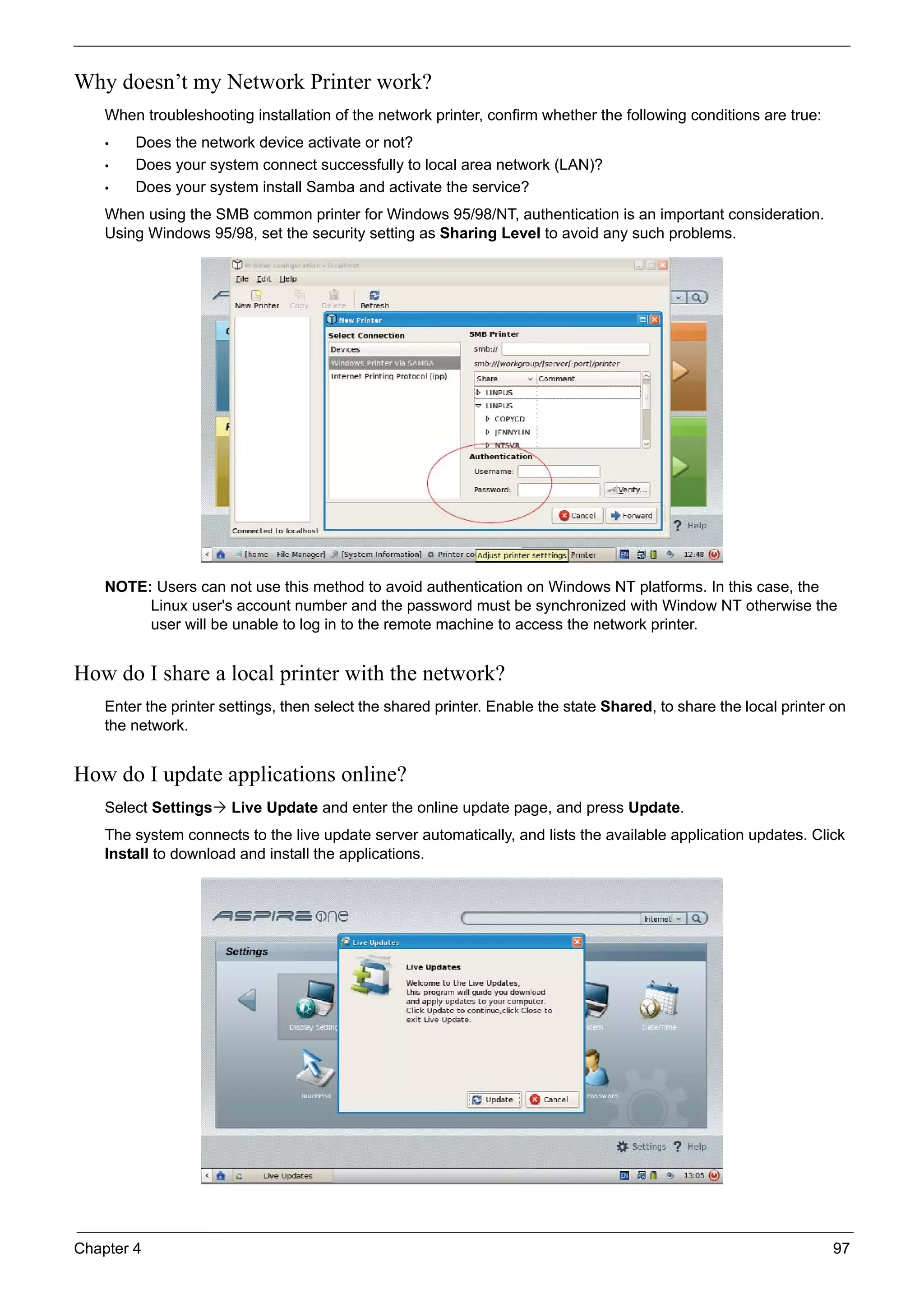 Chapter 4 97
Why doesn’t my Network Printer work?
When troubleshooting installation of the network printer, confirm whether the following conditions are true:
• Does the network device activate or not?
• Does your system connect successfully to local area network (LAN)?
• Does your system install Samba and activate the service?
When using the SMB common printer for Windows 95/98/NT, authentication is an important consideration.
Using Windows 95/98, set the security setting as Sharing Level to avoid any such problems.
NOTE: Users can not use this method to avoid authentication on Windows NT platforms. In this case, the
Linux user's account number and the password must be synchronized with Window NT otherwise the
user will be unable to log in to the remote machine to access the network printer.
How do I share a local printer with the network?
Enter the printer settings, then select the shared printer. Enable the state Shared, to share the local printer on
the network.
How do I update applications online?
Select Settings Live Update and enter the online update page, and press Update.
The system connects to the live update server automatically, and lists the available application updates. Click
Install to download and install the applications.