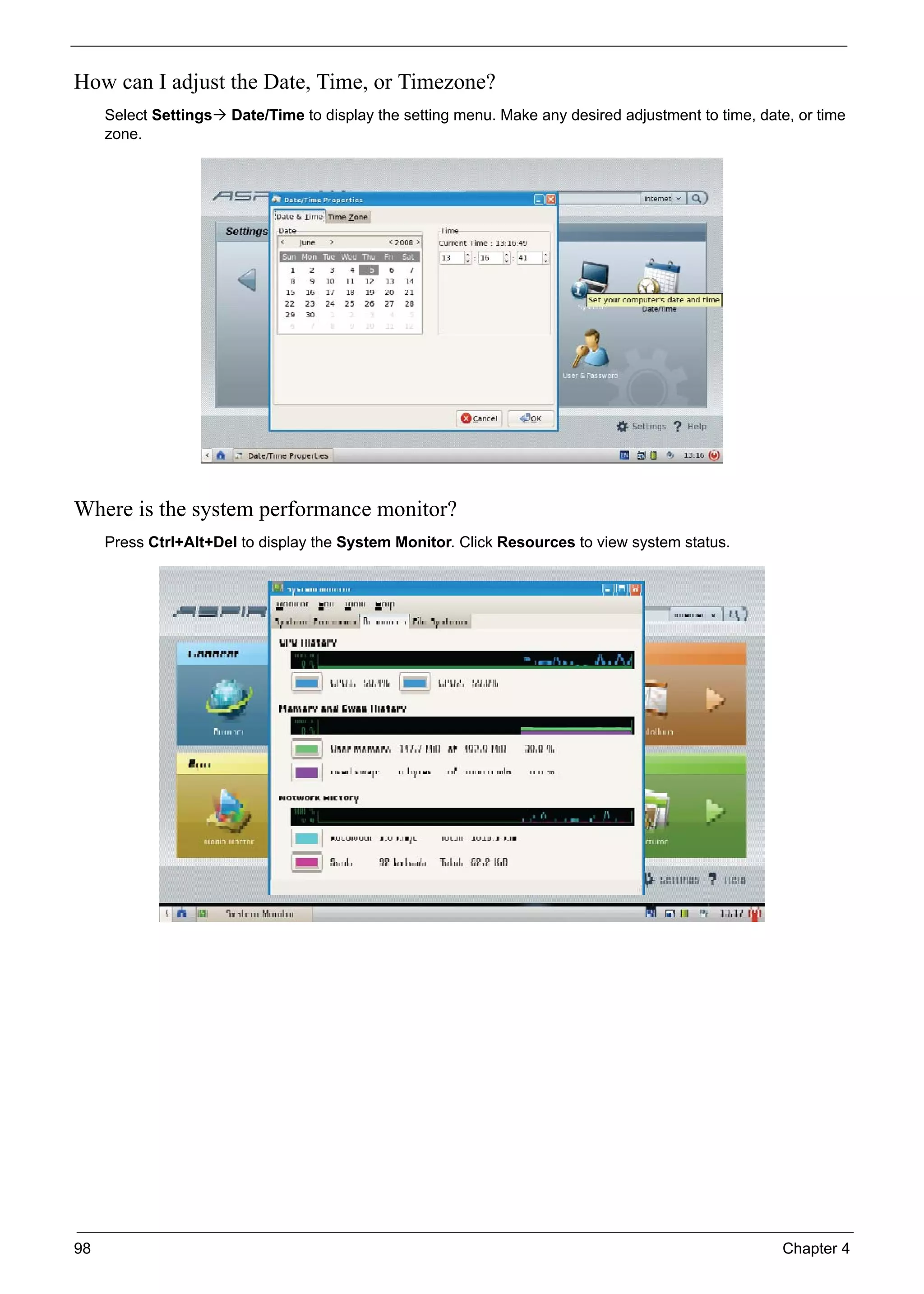 98 Chapter 4
How can I adjust the Date, Time, or Timezone?
Select Settings Date/Time to display the setting menu. Make any desired adjustment to time, date, or time
zone.
Where is the system performance monitor?
Press Ctrl+Alt+Del to display the System Monitor. Click Resources to view system status.