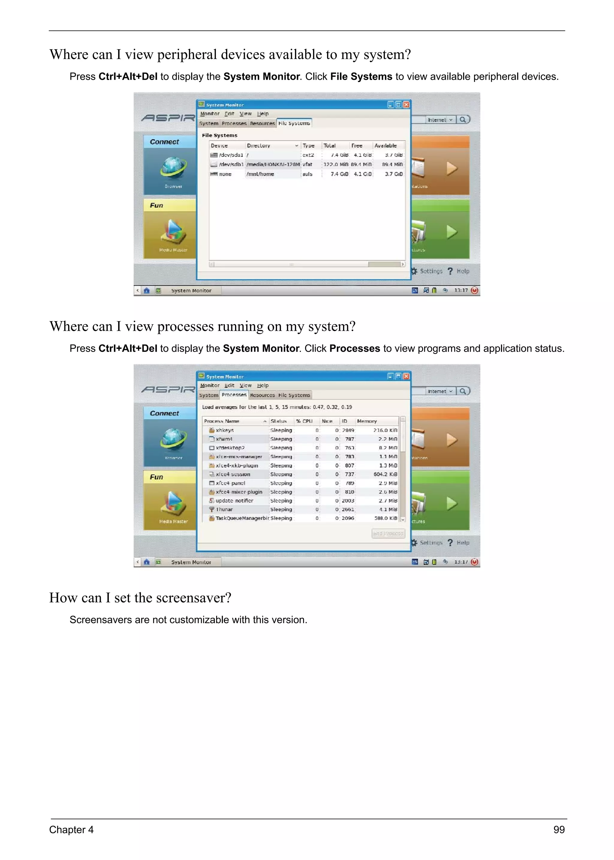 Chapter 4 99
Where can I view peripheral devices available to my system?
Press Ctrl+Alt+Del to display the System Monitor. Click File Systems to view available peripheral devices.
Where can I view processes running on my system?
Press Ctrl+Alt+Del to display the System Monitor. Click Processes to view programs and application status.
How can I set the screensaver?
Screensavers are not customizable with this version.