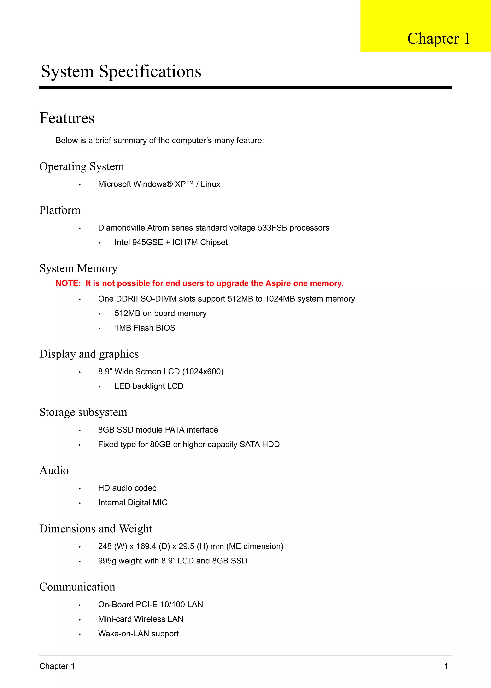 Chapter 1 1
System Specifications
Features
Below is a brief summary of the computer’s many feature:
Operating System
• Microsoft Windows® XP™ / Linux
Platform
• Diamondville Atrom series standard voltage 533FSB processors
• Intel 945GSE + ICH7M Chipset
System Memory
NOTE: It is not possible for end users to upgrade the Aspire one memory.
• One DDRII SO-DIMM slots support 512MB to 1024MB system memory
• 512MB on board memory
• 1MB Flash BIOS
Display and graphics
• 8.9” Wide Screen LCD (1024x600)
• LED backlight LCD
Storage subsystem
• 8GB SSD module PATA interface
• Fixed type for 80GB or higher capacity SATA HDD
Audio
• HD audio codec
• Internal Digital MIC
Dimensions and Weight
• 248 (W) x 169.4 (D) x 29.5 (H) mm (ME dimension)
• 995g weight with 8.9” LCD and 8GB SSD
Communication
• On-Board PCI-E 10/100 LAN
• Mini-card Wireless LAN
• Wake-on-LAN support
Chapter 1
