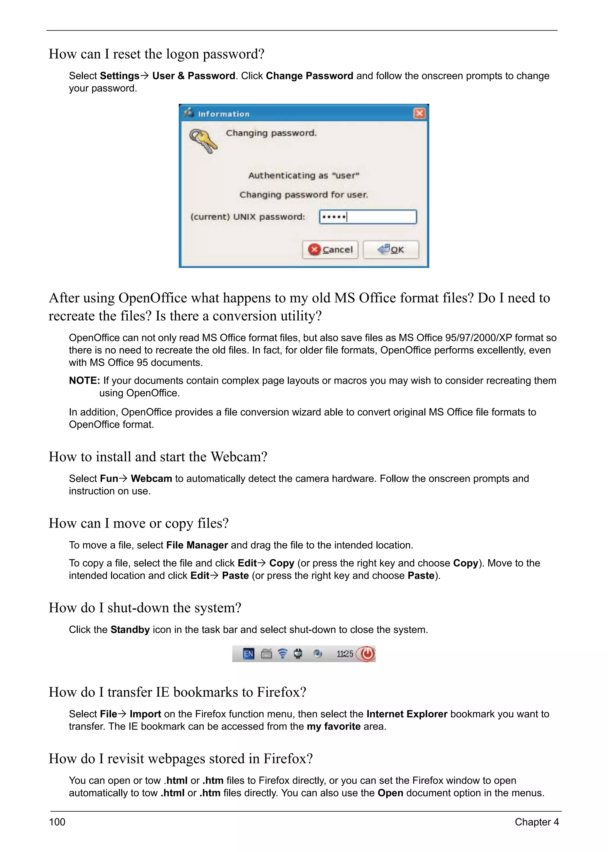 100 Chapter 4
How can I reset the logon password?
Select Settings User & Password. Click Change Password and follow the onscreen prompts to change
your password.
After using OpenOffice what happens to my old MS Office format files? Do I need to
recreate the files? Is there a conversion utility?
OpenOffice can not only read MS Office format files, but also save files as MS Office 95/97/2000/XP format so
there is no need to recreate the old files. In fact, for older file formats, OpenOffice performs excellently, even
with MS Office 95 documents.
NOTE: If your documents contain complex page layouts or macros you may wish to consider recreating them
using OpenOffice.
In addition, OpenOffice provides a file conversion wizard able to convert original MS Office file formats to
OpenOffice format.
How to install and start the Webcam?
Select Fun Webcam to automatically detect the camera hardware. Follow the onscreen prompts and
instruction on use.
How can I move or copy files?
To move a file, select File Manager and drag the file to the intended location.
To copy a file, select the file and click Edit Copy (or press the right key and choose Copy). Move to the
intended location and click Edit Paste (or press the right key and choose Paste).
How do I shut-down the system?
Click the Standby icon in the task bar and select shut-down to close the system.
How do I transfer IE bookmarks to Firefox?
Select File Import on the Firefox function menu, then select the Internet Explorer bookmark you want to
transfer. The IE bookmark can be accessed from the my favorite area.
How do I revisit webpages stored in Firefox?
You can open or tow .html or .htm files to Firefox directly, or you can set the Firefox window to open
automatically to tow .html or .htm files directly. You can also use the Open document option in the menus.