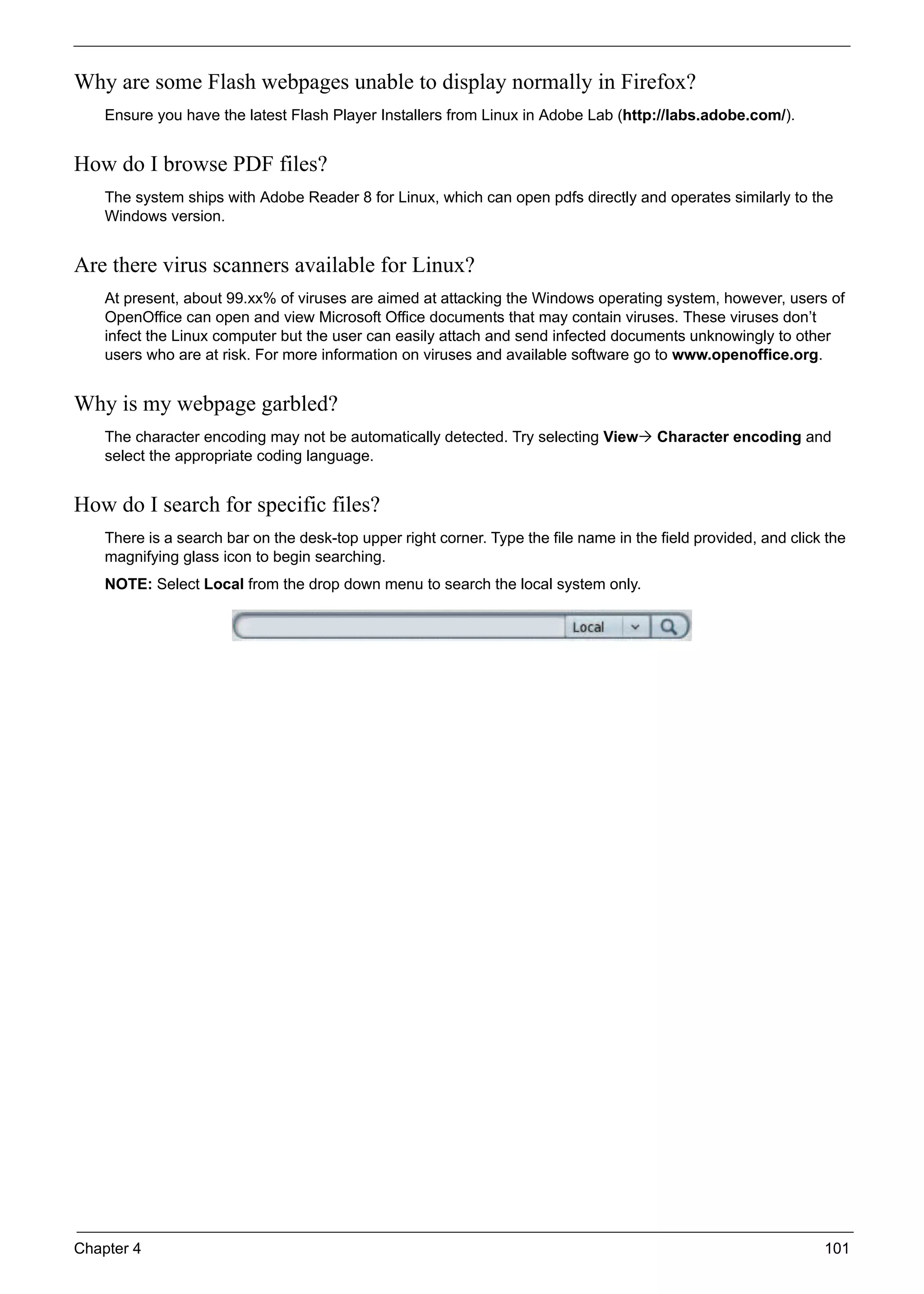 Chapter 4 101
Why are some Flash webpages unable to display normally in Firefox?
Ensure you have the latest Flash Player Installers from Linux in Adobe Lab (http://labs.adobe.com/).
How do I browse PDF files?
The system ships with Adobe Reader 8 for Linux, which can open pdfs directly and operates similarly to the
Windows version.
Are there virus scanners available for Linux?
At present, about 99.xx% of viruses are aimed at attacking the Windows operating system, however, users of
OpenOffice can open and view Microsoft Office documents that may contain viruses. These viruses don’t
infect the Linux computer but the user can easily attach and send infected documents unknowingly to other
users who are at risk. For more information on viruses and available software go to www.openoffice.org.
Why is my webpage garbled?
The character encoding may not be automatically detected. Try selecting View Character encoding and
select the appropriate coding language.
How do I search for specific files?
There is a search bar on the desk-top upper right corner. Type the file name in the field provided, and click the
magnifying glass icon to begin searching.
NOTE: Select Local from the drop down menu to search the local system only.