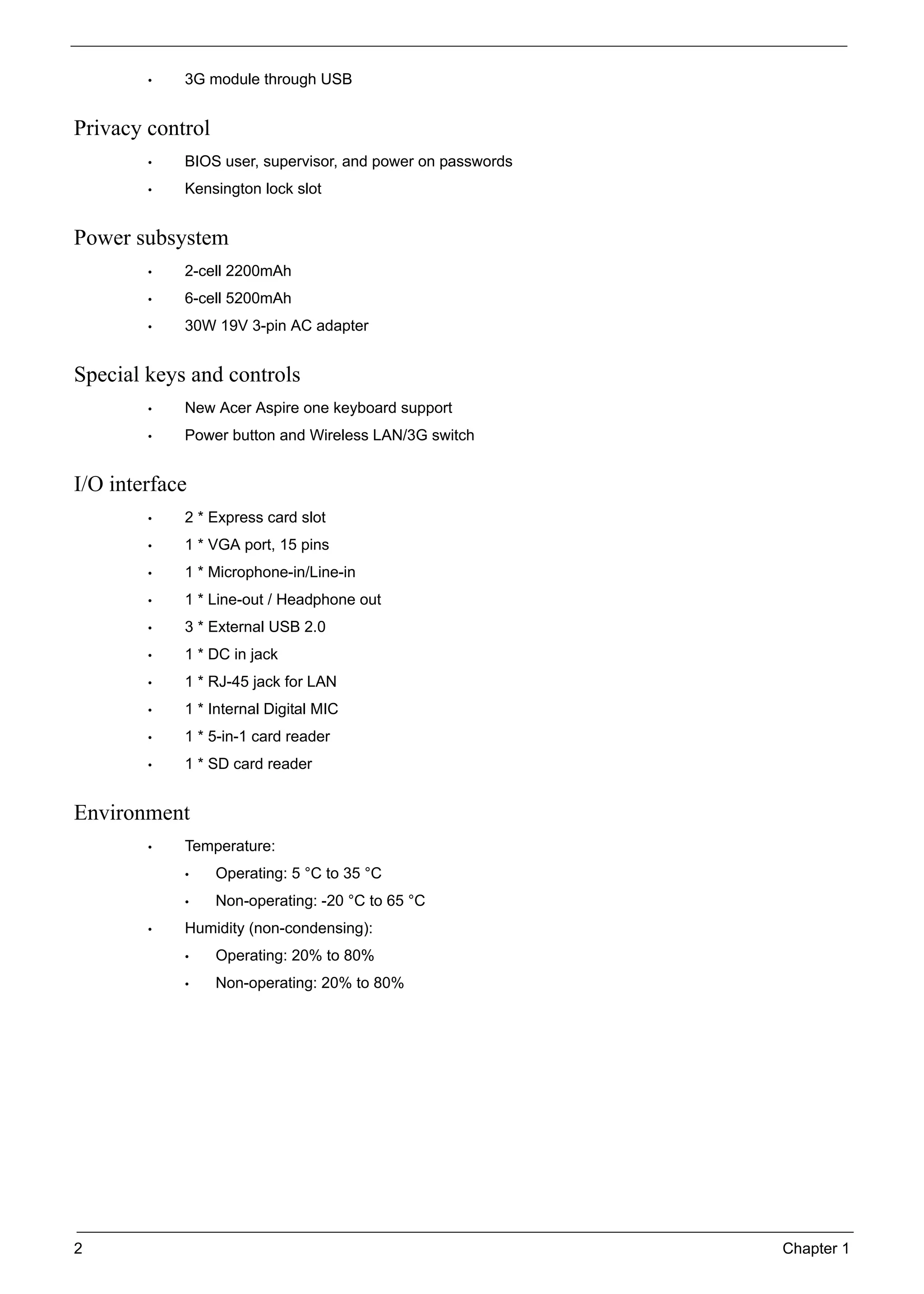 2 Chapter 1
• 3G module through USB
Privacy control
• BIOS user, supervisor, and power on passwords
• Kensington lock slot
Power subsystem
• 2-cell 2200mAh
• 6-cell 5200mAh
• 30W 19V 3-pin AC adapter
Special keys and controls
• New Acer Aspire one keyboard support
• Power button and Wireless LAN/3G switch
I/O interface
• 2 * Express card slot
• 1 * VGA port, 15 pins
• 1 * Microphone-in/Line-in
• 1 * Line-out / Headphone out
• 3 * External USB 2.0
• 1 * DC in jack
• 1 * RJ-45 jack for LAN
• 1 * Internal Digital MIC
• 1 * 5-in-1 card reader
• 1 * SD card reader
Environment
• Temperature:
• Operating: 5 °C to 35 °C
• Non-operating: -20 °C to 65 °C
• Humidity (non-condensing):
• Operating: 20% to 80%
• Non-operating: 20% to 80%