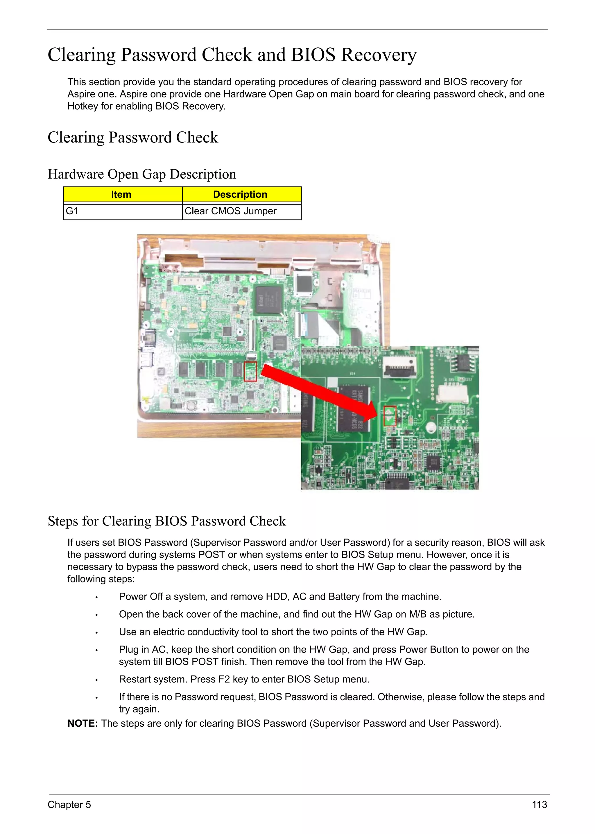 Chapter 5 113
Clearing Password Check and BIOS Recovery
This section provide you the standard operating procedures of clearing password and BIOS recovery for
Aspire one. Aspire one provide one Hardware Open Gap on main board for clearing password check, and one
Hotkey for enabling BIOS Recovery.
Clearing Password Check
Hardware Open Gap Description
Steps for Clearing BIOS Password Check
If users set BIOS Password (Supervisor Password and/or User Password) for a security reason, BIOS will ask
the password during systems POST or when systems enter to BIOS Setup menu. However, once it is
necessary to bypass the password check, users need to short the HW Gap to clear the password by the
following steps:
• Power Off a system, and remove HDD, AC and Battery from the machine.
• Open the back cover of the machine, and find out the HW Gap on M/B as picture.
• Use an electric conductivity tool to short the two points of the HW Gap.
• Plug in AC, keep the short condition on the HW Gap, and press Power Button to power on the
system till BIOS POST finish. Then remove the tool from the HW Gap.
• Restart system. Press F2 key to enter BIOS Setup menu.
• If there is no Password request, BIOS Password is cleared. Otherwise, please follow the steps and
try again.
NOTE: The steps are only for clearing BIOS Password (Supervisor Password and User Password).
Item Description
G1 Clear CMOS Jumper