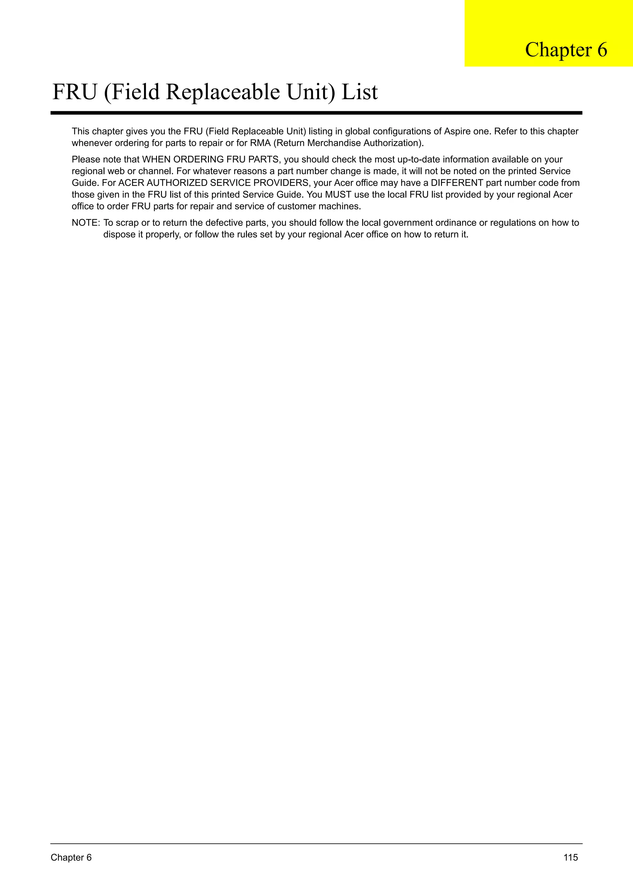 Chapter 6 115
FRU (Field Replaceable Unit) List
This chapter gives you the FRU (Field Replaceable Unit) listing in global configurations of Aspire one. Refer to this chapter
whenever ordering for parts to repair or for RMA (Return Merchandise Authorization).
Please note that WHEN ORDERING FRU PARTS, you should check the most up-to-date information available on your
regional web or channel. For whatever reasons a part number change is made, it will not be noted on the printed Service
Guide. For ACER AUTHORIZED SERVICE PROVIDERS, your Acer office may have a DIFFERENT part number code from
those given in the FRU list of this printed Service Guide. You MUST use the local FRU list provided by your regional Acer
office to order FRU parts for repair and service of customer machines.
NOTE: To scrap or to return the defective parts, you should follow the local government ordinance or regulations on how to
dispose it properly, or follow the rules set by your regional Acer office on how to return it.
Chapter 6