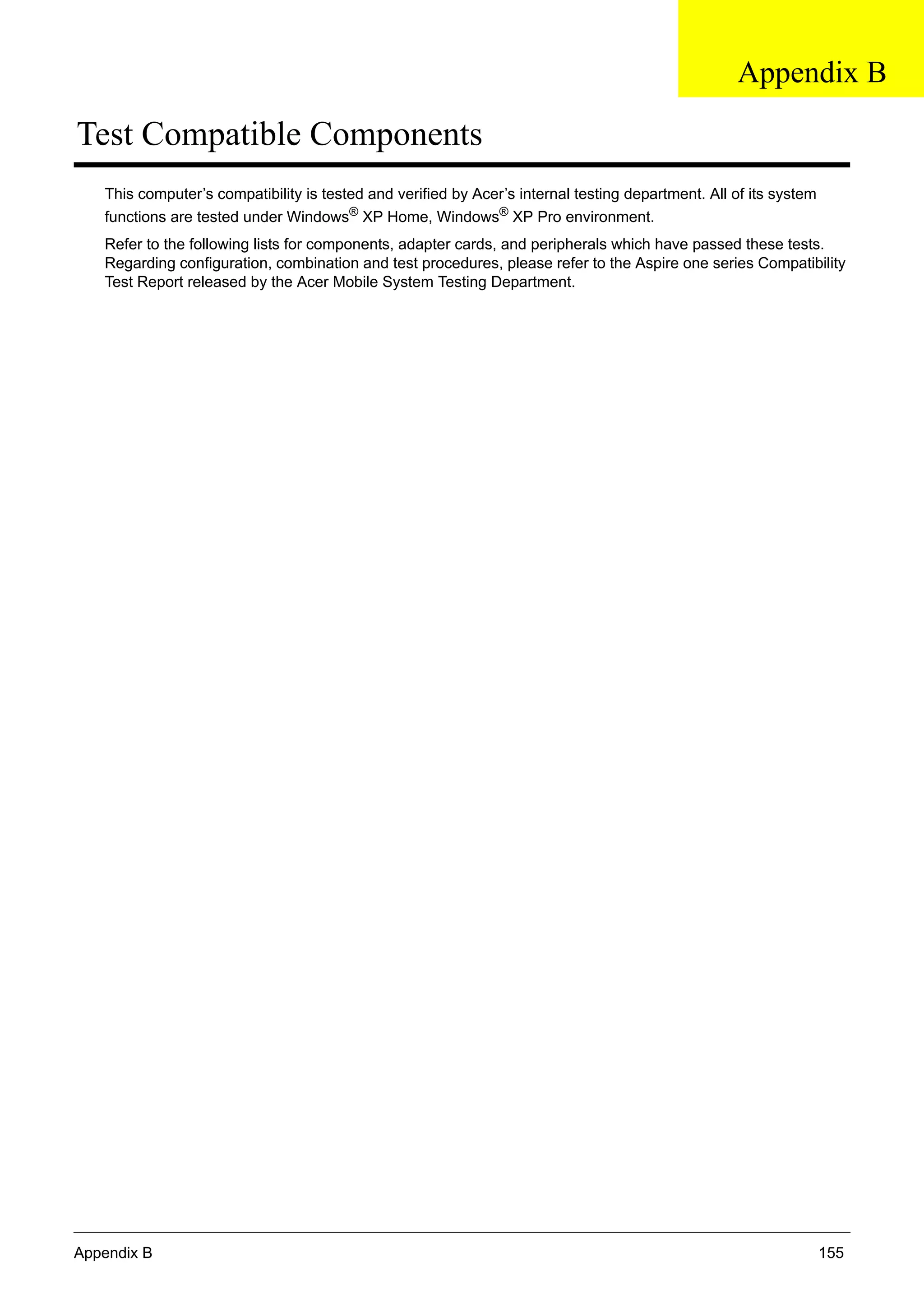 Appendix B 155
Test Compatible Components
This computer’s compatibility is tested and verified by Acer’s internal testing department. All of its system
functions are tested under Windows®
XP Home, Windows®
XP Pro environment.
Refer to the following lists for components, adapter cards, and peripherals which have passed these tests.
Regarding configuration, combination and test procedures, please refer to the Aspire one series Compatibility
Test Report released by the Acer Mobile System Testing Department.
Appendix B