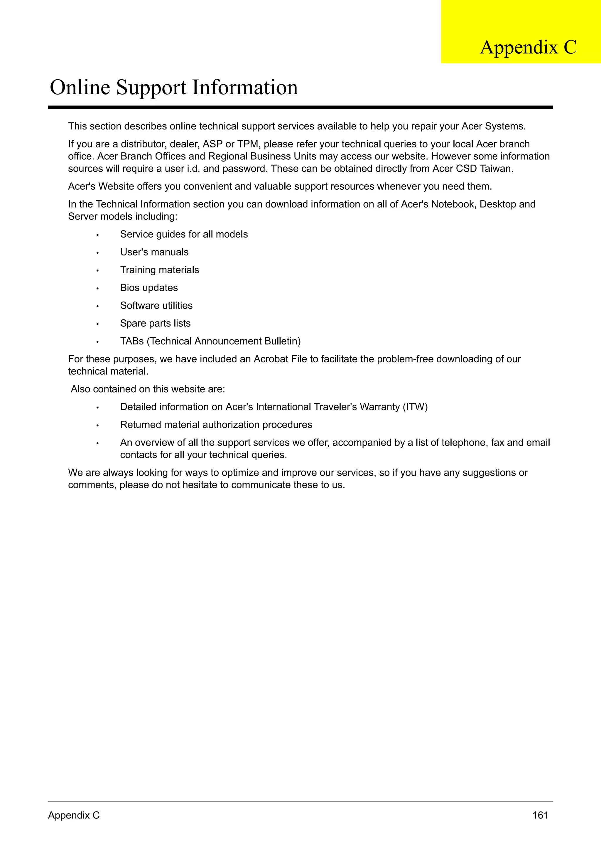 Appendix C 161
Online Support Information
This section describes online technical support services available to help you repair your Acer Systems.
If you are a distributor, dealer, ASP or TPM, please refer your technical queries to your local Acer branch
office. Acer Branch Offices and Regional Business Units may access our website. However some information
sources will require a user i.d. and password. These can be obtained directly from Acer CSD Taiwan.
Acer's Website offers you convenient and valuable support resources whenever you need them.
In the Technical Information section you can download information on all of Acer's Notebook, Desktop and
Server models including:
• Service guides for all models
• User's manuals
• Training materials
• Bios updates
• Software utilities
• Spare parts lists
• TABs (Technical Announcement Bulletin)
For these purposes, we have included an Acrobat File to facilitate the problem-free downloading of our
technical material.
Also contained on this website are:
• Detailed information on Acer's International Traveler's Warranty (ITW)
• Returned material authorization procedures
• An overview of all the support services we offer, accompanied by a list of telephone, fax and email
contacts for all your technical queries.
We are always looking for ways to optimize and improve our services, so if you have any suggestions or
comments, please do not hesitate to communicate these to us.
Appendix C
