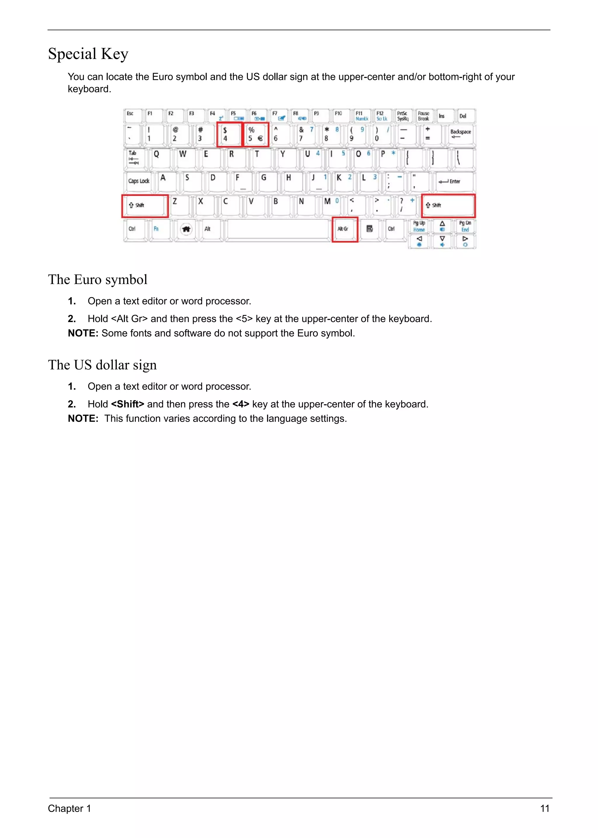 Chapter 1 11
Special Key
You can locate the Euro symbol and the US dollar sign at the upper-center and/or bottom-right of your
keyboard.
The Euro symbol
1. Open a text editor or word processor.
2. Hold <Alt Gr> and then press the <5> key at the upper-center of the keyboard.
NOTE: Some fonts and software do not support the Euro symbol.
The US dollar sign
1. Open a text editor or word processor.
2. Hold <Shift> and then press the <4> key at the upper-center of the keyboard.
NOTE: This function varies according to the language settings.