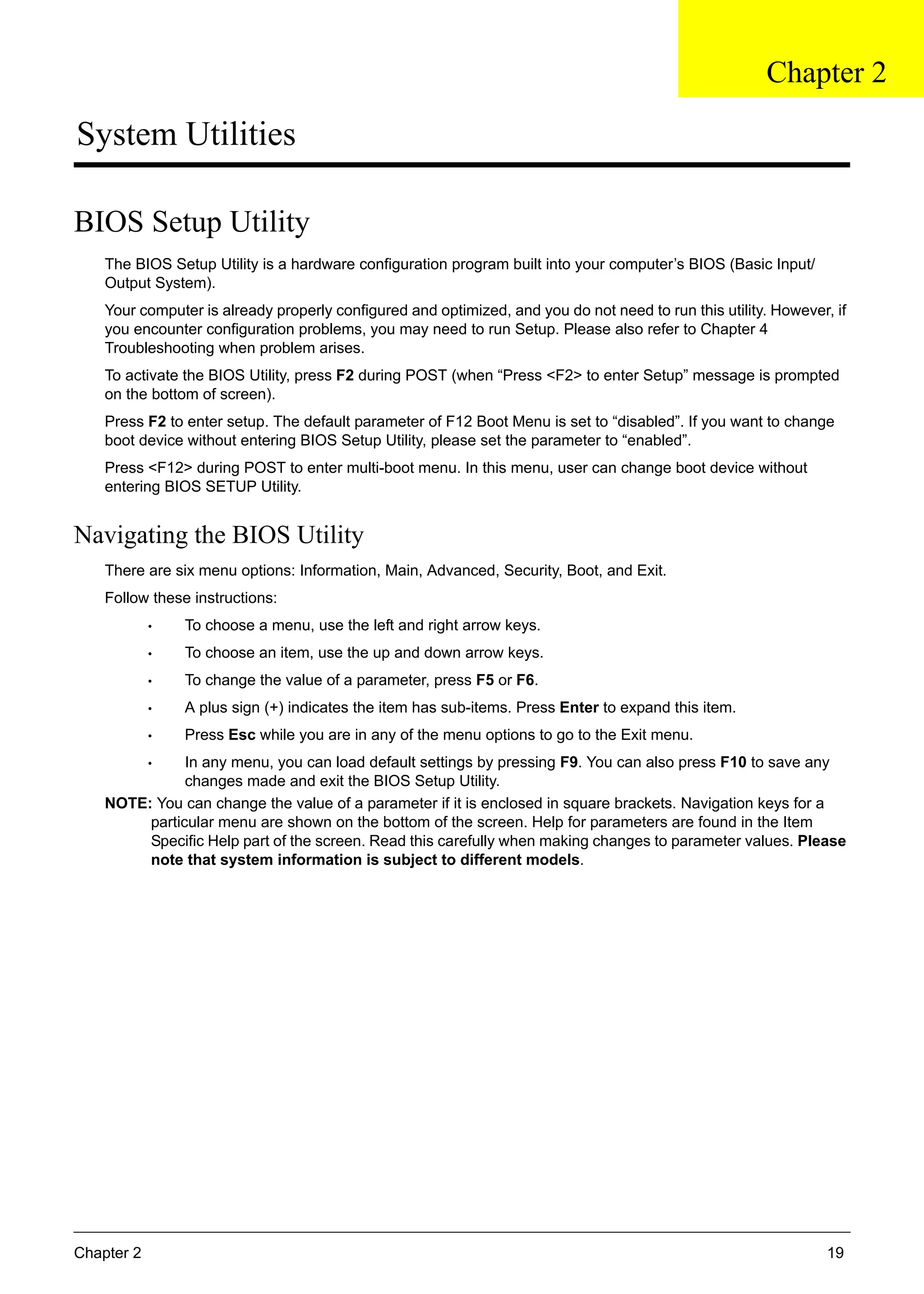 Chapter 2 19
System Utilities
BIOS Setup Utility
The BIOS Setup Utility is a hardware configuration program built into your computer’s BIOS (Basic Input/
Output System).
Your computer is already properly configured and optimized, and you do not need to run this utility. However, if
you encounter configuration problems, you may need to run Setup. Please also refer to Chapter 4
Troubleshooting when problem arises.
To activate the BIOS Utility, press F2 during POST (when “Press <F2> to enter Setup” message is prompted
on the bottom of screen).
Press F2 to enter setup. The default parameter of F12 Boot Menu is set to “disabled”. If you want to change
boot device without entering BIOS Setup Utility, please set the parameter to “enabled”.
Press <F12> during POST to enter multi-boot menu. In this menu, user can change boot device without
entering BIOS SETUP Utility.
Navigating the BIOS Utility
There are six menu options: Information, Main, Advanced, Security, Boot, and Exit.
Follow these instructions:
• To choose a menu, use the left and right arrow keys.
• To choose an item, use the up and down arrow keys.
• To change the value of a parameter, press F5 or F6.
• A plus sign (+) indicates the item has sub-items. Press Enter to expand this item.
• Press Esc while you are in any of the menu options to go to the Exit menu.
• In any menu, you can load default settings by pressing F9. You can also press F10 to save any
changes made and exit the BIOS Setup Utility.
NOTE: You can change the value of a parameter if it is enclosed in square brackets. Navigation keys for a
particular menu are shown on the bottom of the screen. Help for parameters are found in the Item
Specific Help part of the screen. Read this carefully when making changes to parameter values. Please
note that system information is subject to different models.
Chapter 2