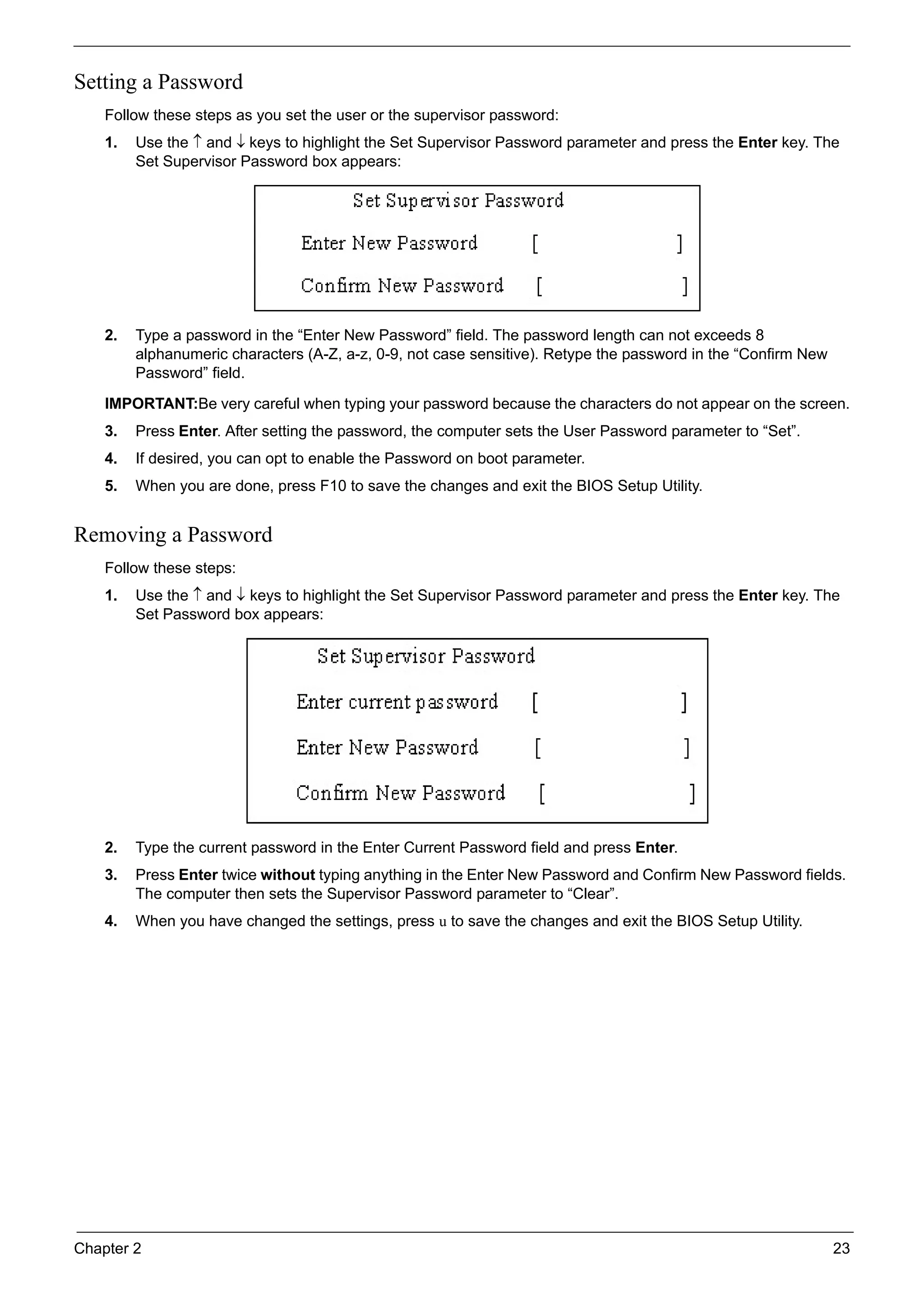 Chapter 2 23
Setting a Password
Follow these steps as you set the user or the supervisor password:
1. Use the ↑ and ↓ keys to highlight the Set Supervisor Password parameter and press the Enter key. The
Set Supervisor Password box appears:
2. Type a password in the “Enter New Password” field. The password length can not exceeds 8
alphanumeric characters (A-Z, a-z, 0-9, not case sensitive). Retype the password in the “Confirm New
Password” field.
IMPORTANT:Be very careful when typing your password because the characters do not appear on the screen.
3. Press Enter. After setting the password, the computer sets the User Password parameter to “Set”.
4. If desired, you can opt to enable the Password on boot parameter.
5. When you are done, press F10 to save the changes and exit the BIOS Setup Utility.
Removing a Password
Follow these steps:
1. Use the ↑ and ↓ keys to highlight the Set Supervisor Password parameter and press the Enter key. The
Set Password box appears:
2. Type the current password in the Enter Current Password field and press Enter.
3. Press Enter twice without typing anything in the Enter New Password and Confirm New Password fields.
The computer then sets the Supervisor Password parameter to “Clear”.
4. When you have changed the settings, press u to save the changes and exit the BIOS Setup Utility.