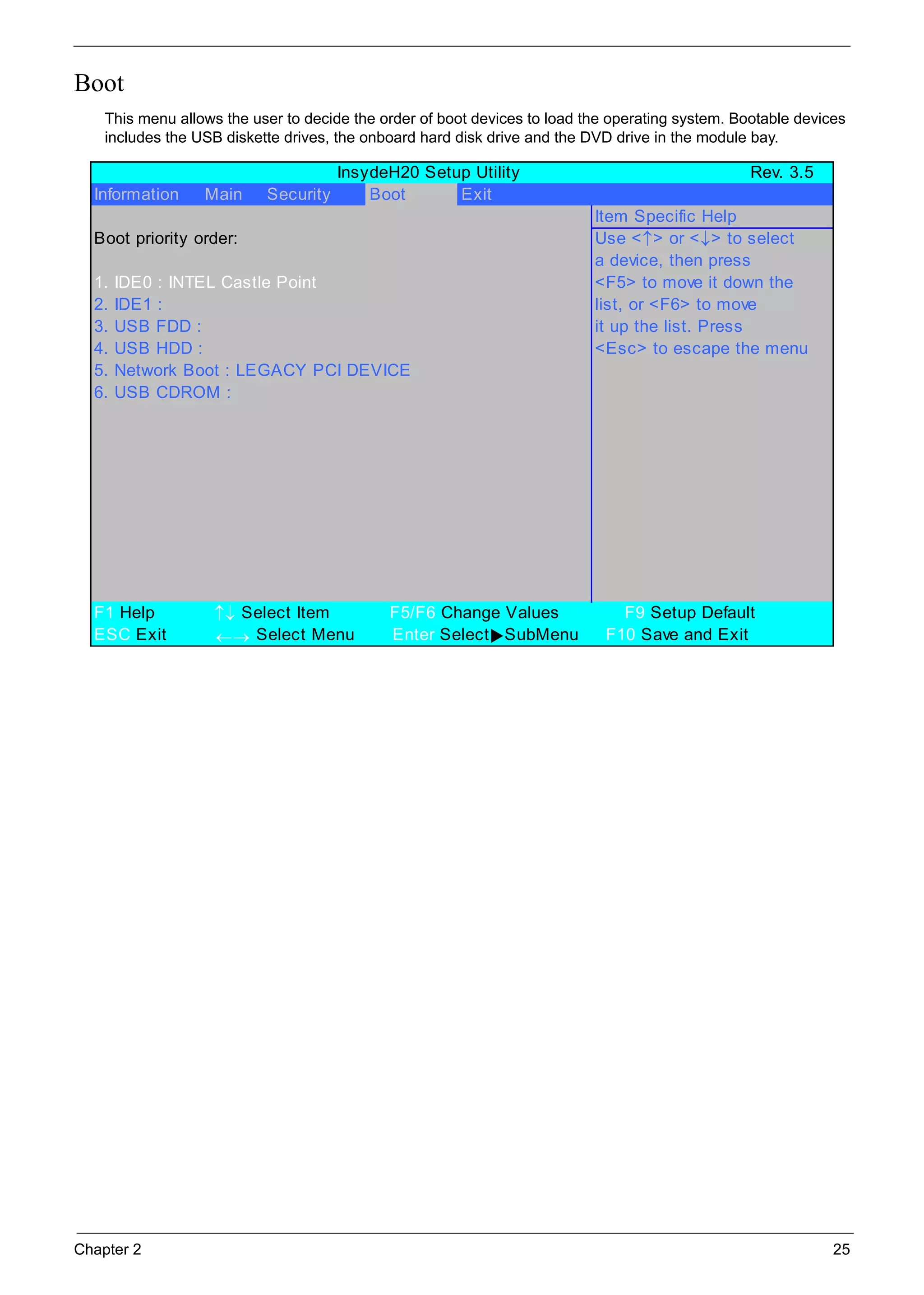 Chapter 2 25
Boot
This menu allows the user to decide the order of boot devices to load the operating system. Bootable devices
includes the USB diskette drives, the onboard hard disk drive and the DVD drive in the module bay.
InsydeH20 Setup Utility Rev. 3.5
Information Main Security Boot Exit
Item Specific Help
Boot priority order: Use <↑> or <↓> to select
a device, then press
1. IDE0 : INTEL Castle Point <F5> to move it down the
2. IDE1 : list, or <F6> to move
3. USB FDD : it up the list. Press
4. USB HDD : <Esc> to escape the menu
5. Network Boot : LEGACY PCI DEVICE
6. USB CDROM :
F1 Help ↑↓ Select Item F5/F6 Change Values F9 Setup Default
ESC Exit ←→ Select Menu Enter Select SubMenu F10 Save and Exit