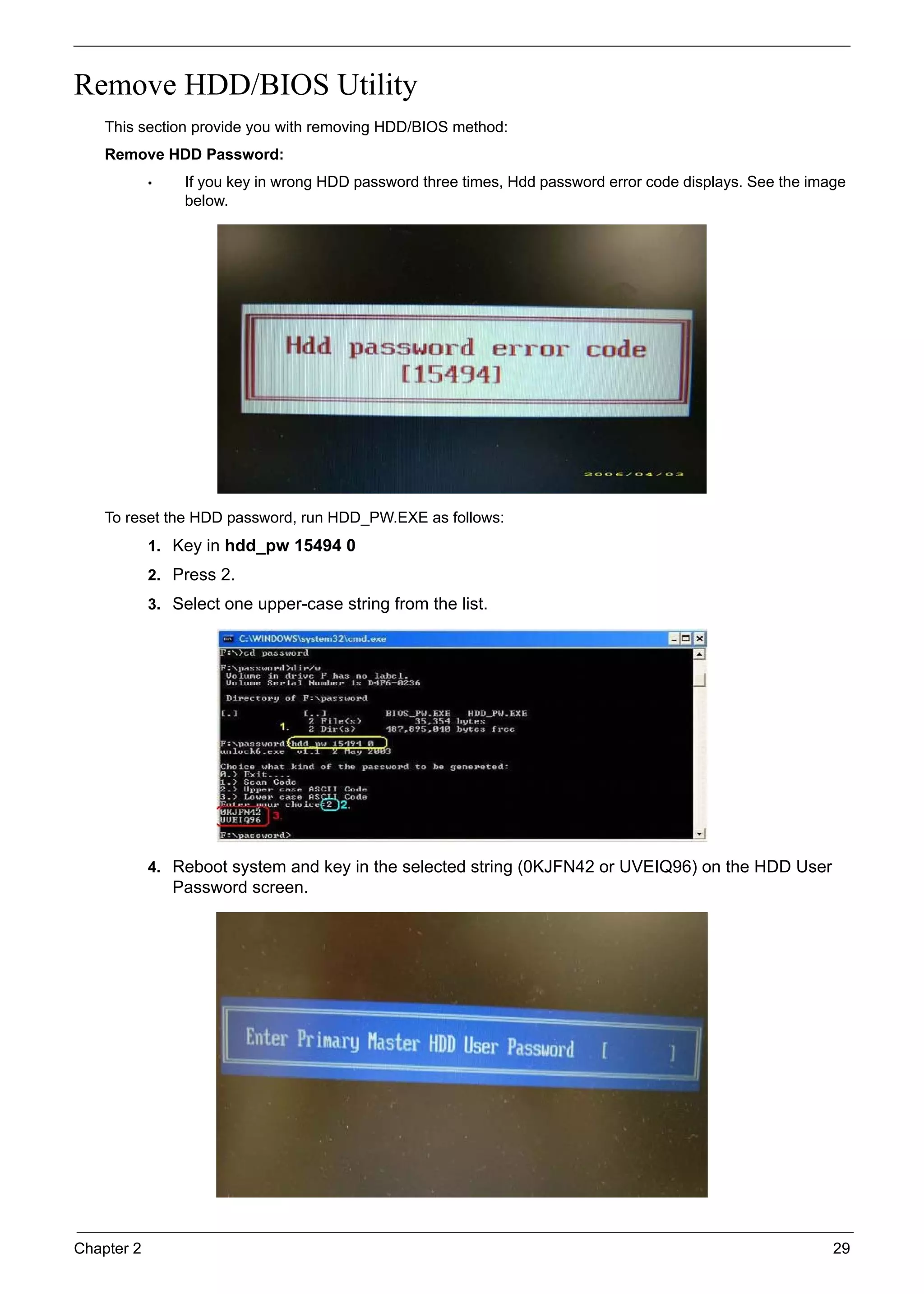 Chapter 2 29
Remove HDD/BIOS Utility
This section provide you with removing HDD/BIOS method:
Remove HDD Password:
• If you key in wrong HDD password three times, Hdd password error code displays. See the image
below.
To reset the HDD password, run HDD_PW.EXE as follows:
1. Key in hdd_pw 15494 0
2. Press 2.
3. Select one upper-case string from the list.
4. Reboot system and key in the selected string (0KJFN42 or UVEIQ96) on the HDD User
Password screen.
