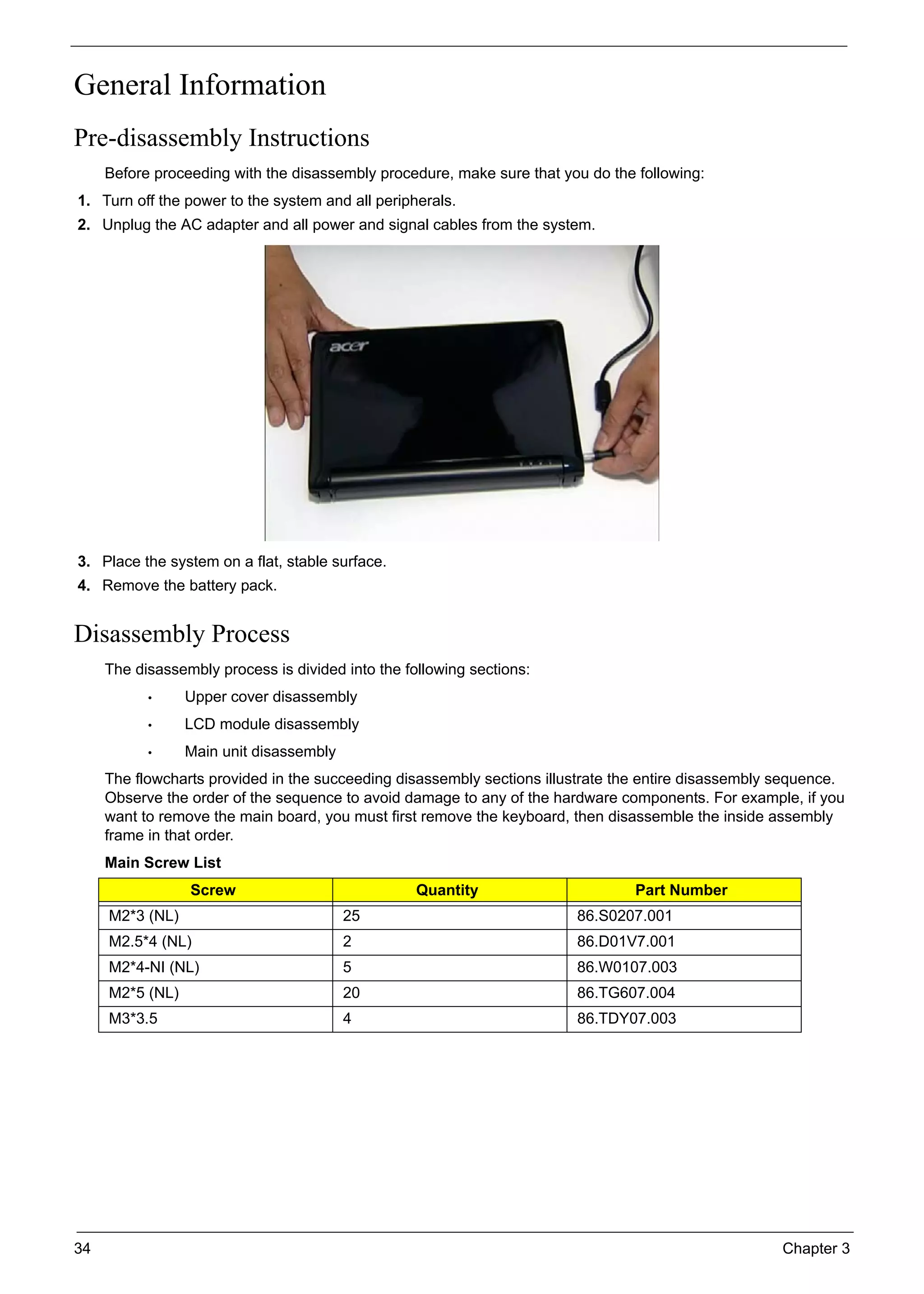 34 Chapter 3
General Information
Pre-disassembly Instructions
Before proceeding with the disassembly procedure, make sure that you do the following:
1. Turn off the power to the system and all peripherals.
2. Unplug the AC adapter and all power and signal cables from the system.
3. Place the system on a flat, stable surface.
4. Remove the battery pack.
Disassembly Process
The disassembly process is divided into the following sections:
• Upper cover disassembly
• LCD module disassembly
• Main unit disassembly
The flowcharts provided in the succeeding disassembly sections illustrate the entire disassembly sequence.
Observe the order of the sequence to avoid damage to any of the hardware components. For example, if you
want to remove the main board, you must first remove the keyboard, then disassemble the inside assembly
frame in that order.
Main Screw List
Screw Quantity Part Number
M2*3 (NL) 25 86.S0207.001
M2.5*4 (NL) 2 86.D01V7.001
M2*4-NI (NL) 5 86.W0107.003
M2*5 (NL) 20 86.TG607.004
M3*3.5 4 86.TDY07.003