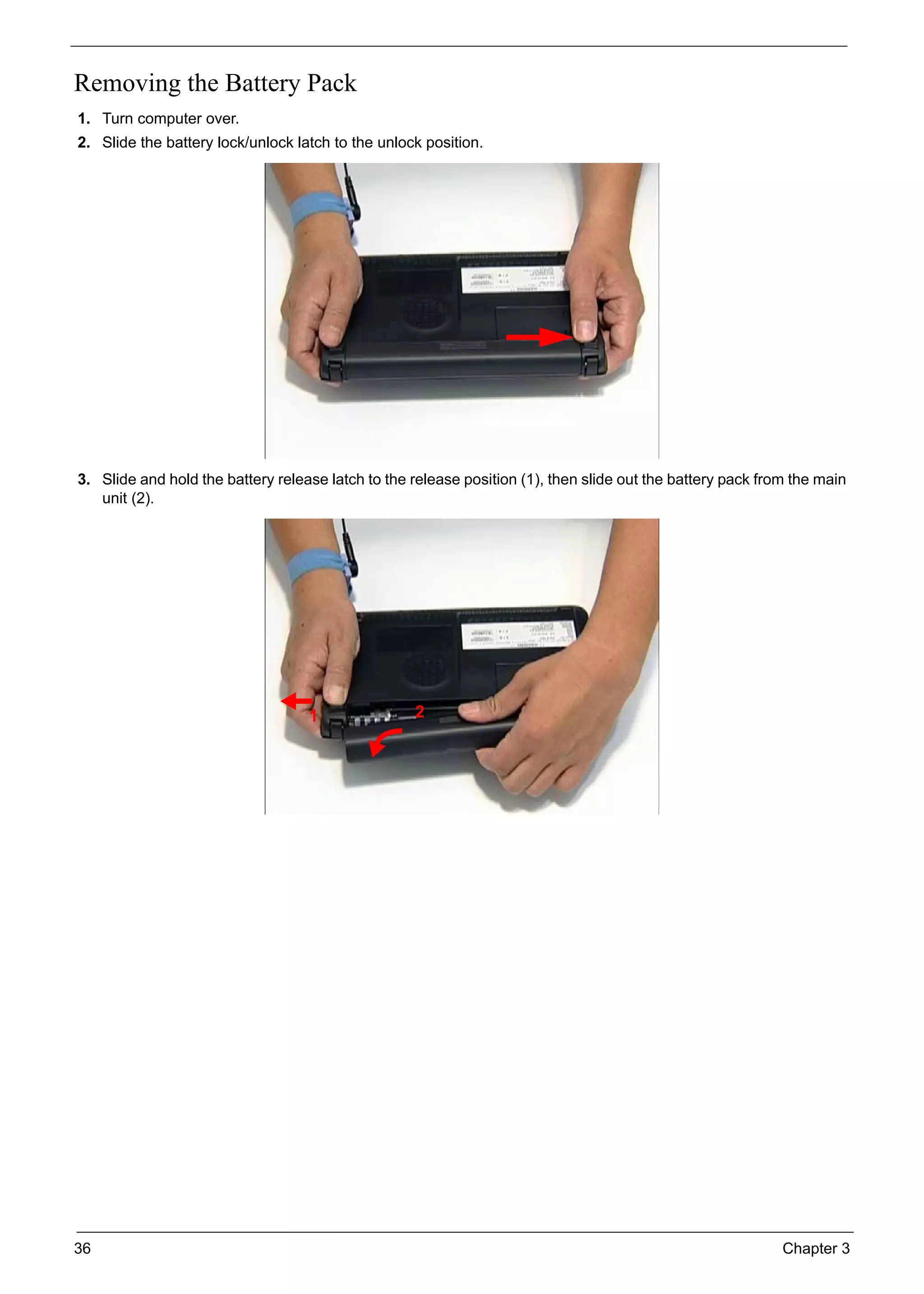 36 Chapter 3
Removing the Battery Pack
1. Turn computer over.
2. Slide the battery lock/unlock latch to the unlock position.
3. Slide and hold the battery release latch to the release position (1), then slide out the battery pack from the main
unit (2).
1 2