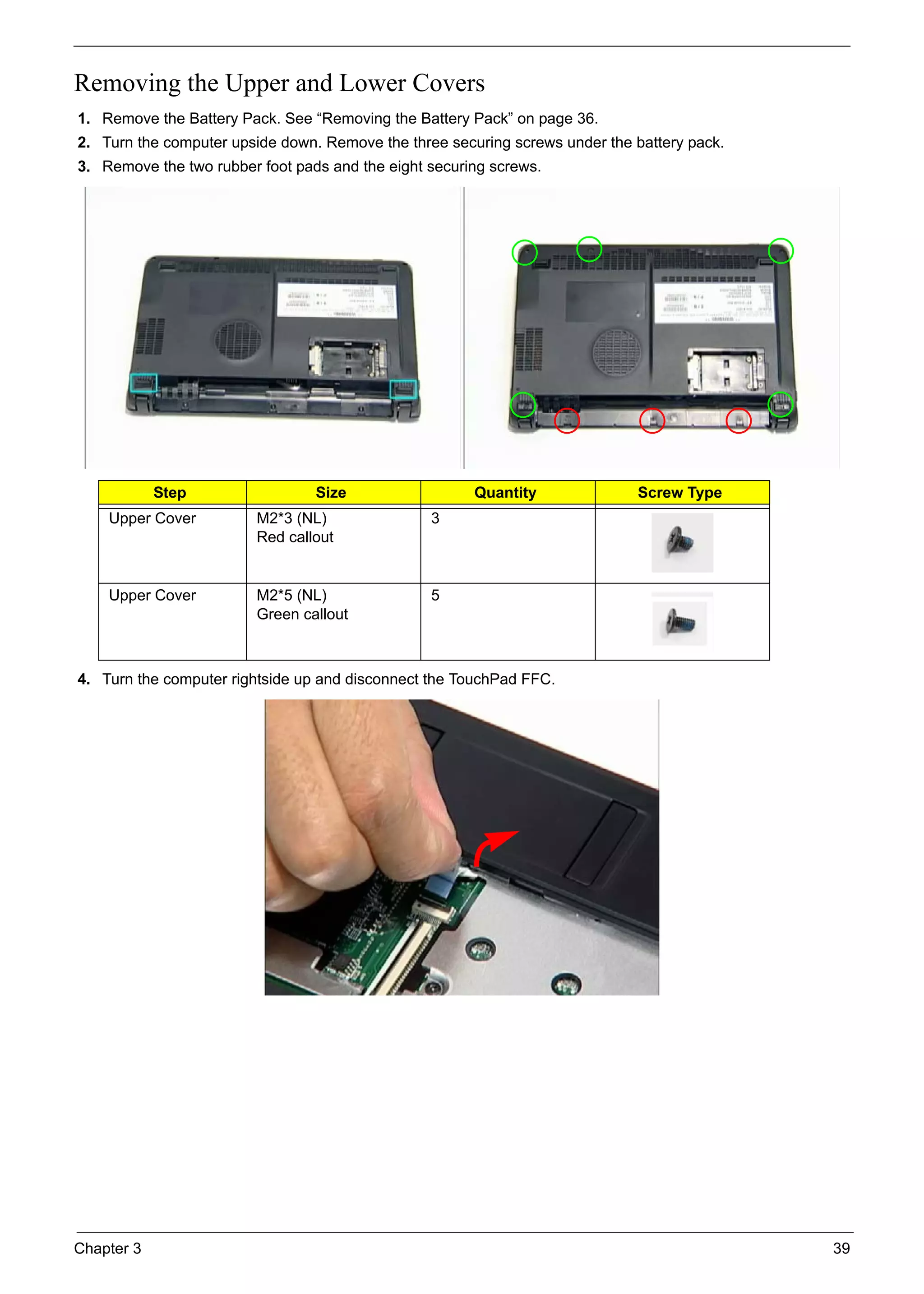 Chapter 3 39
Removing the Upper and Lower Covers
1. Remove the Battery Pack. See “Removing the Battery Pack” on page 36.
2. Turn the computer upside down. Remove the three securing screws under the battery pack.
3. Remove the two rubber foot pads and the eight securing screws.
4. Turn the computer rightside up and disconnect the TouchPad FFC.
Step Size Quantity Screw Type
Upper Cover M2*3 (NL)
Red callout
3
Upper Cover M2*5 (NL)
Green callout
5
