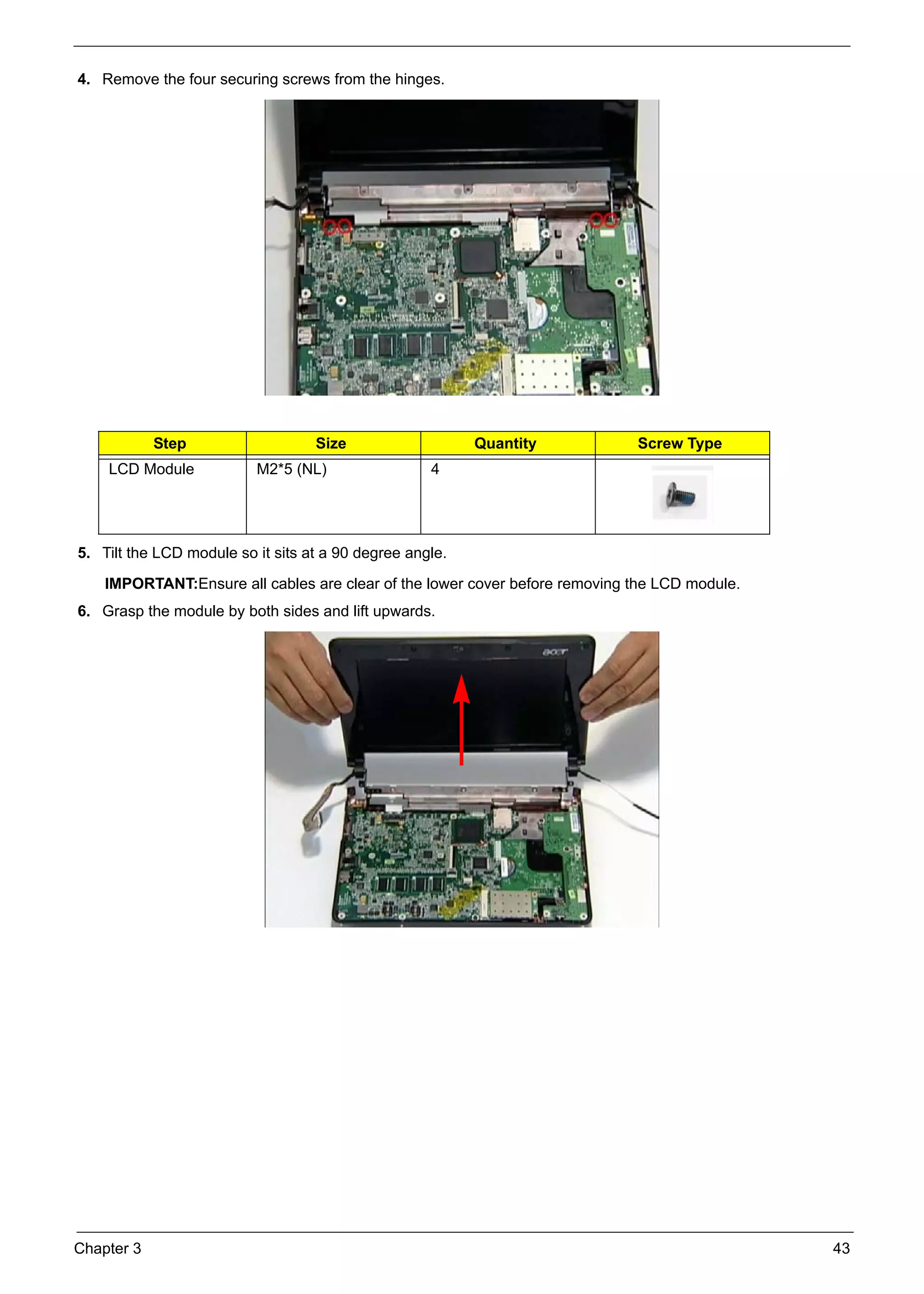 Chapter 3 43
4. Remove the four securing screws from the hinges.
5. Tilt the LCD module so it sits at a 90 degree angle.
IMPORTANT:Ensure all cables are clear of the lower cover before removing the LCD module.
6. Grasp the module by both sides and lift upwards.
Step Size Quantity Screw Type
LCD Module M2*5 (NL) 4