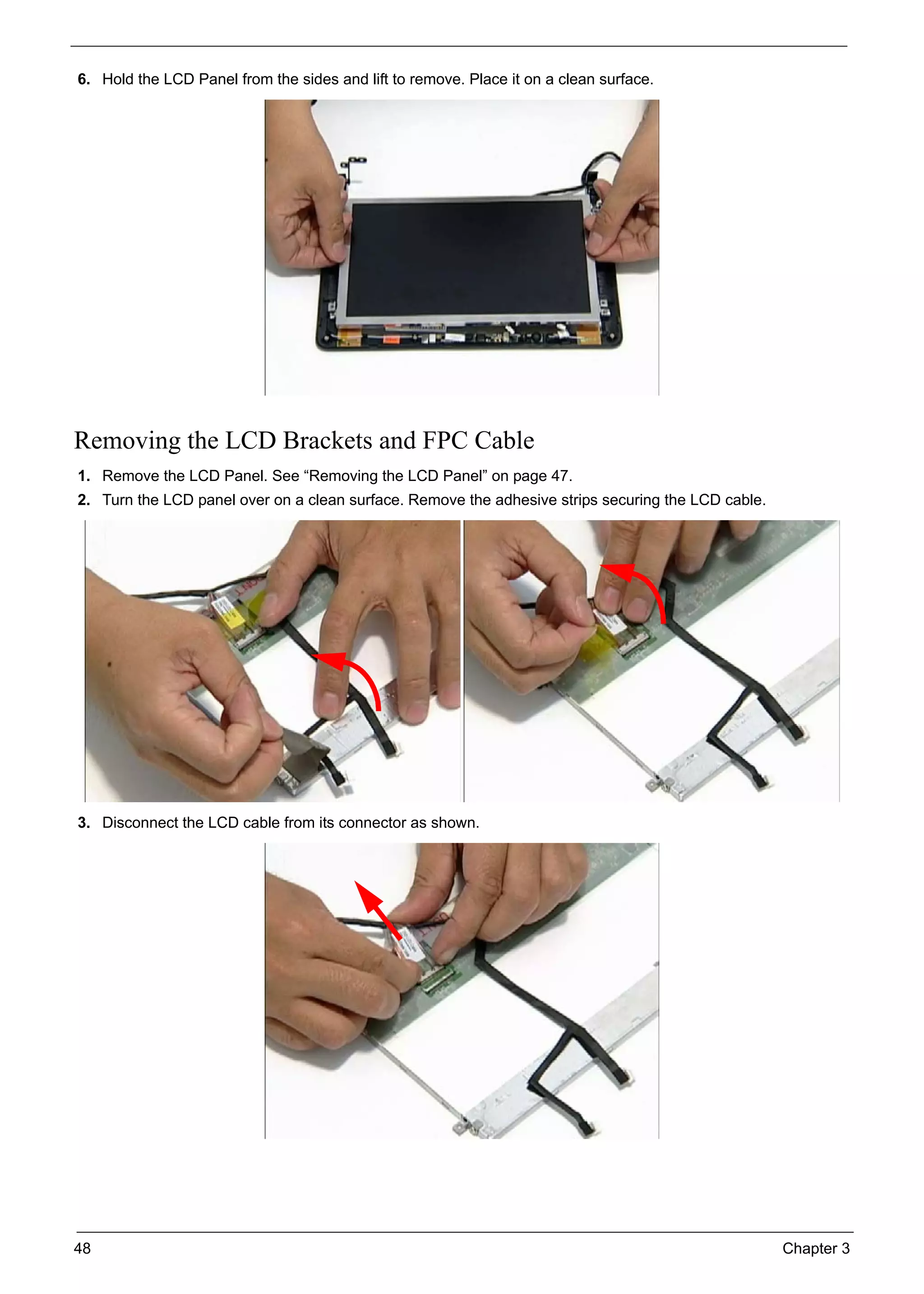 48 Chapter 3
6. Hold the LCD Panel from the sides and lift to remove. Place it on a clean surface.
Removing the LCD Brackets and FPC Cable
1. Remove the LCD Panel. See “Removing the LCD Panel” on page 47.
2. Turn the LCD panel over on a clean surface. Remove the adhesive strips securing the LCD cable.
3. Disconnect the LCD cable from its connector as shown.