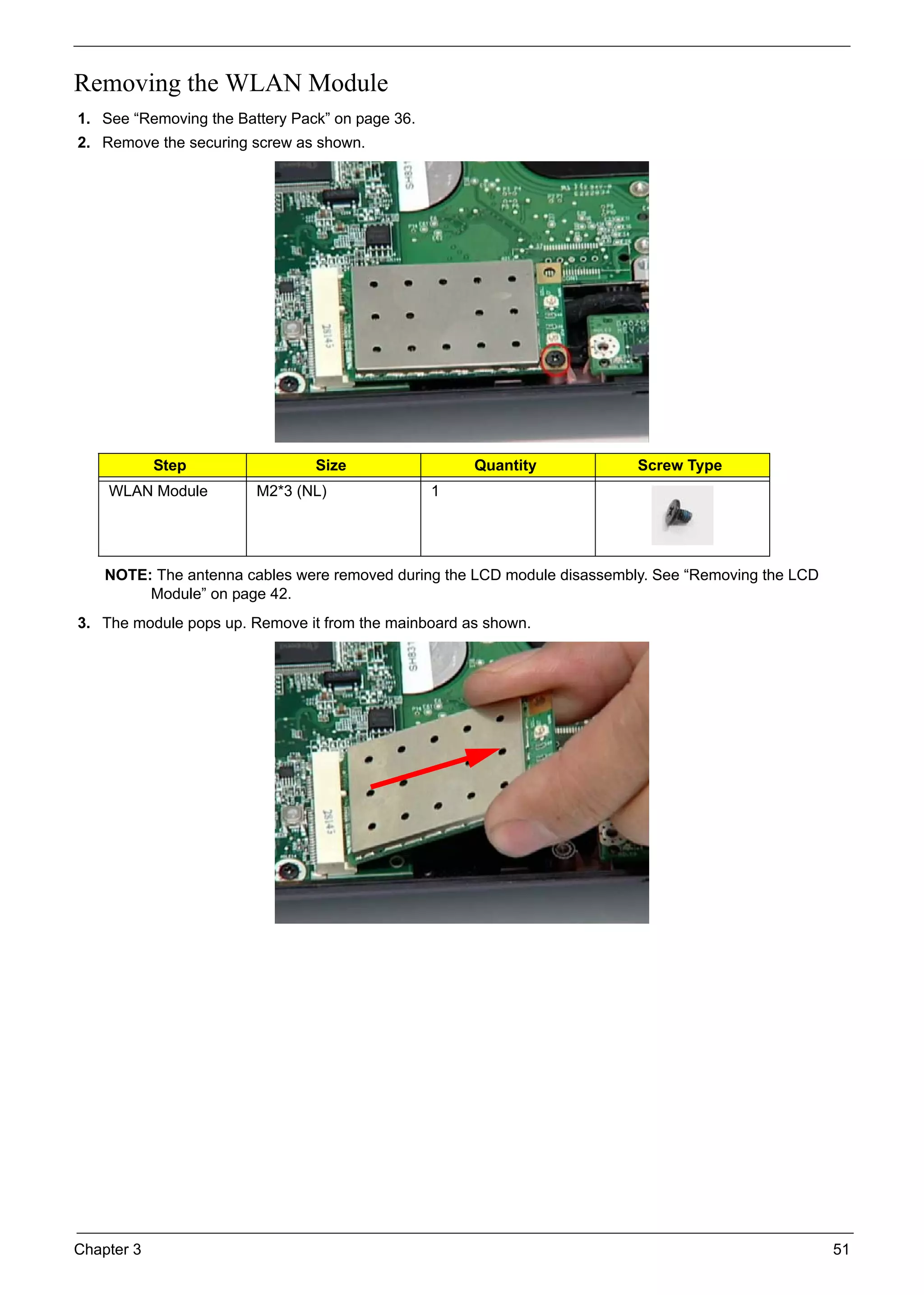 Chapter 3 51
Removing the WLAN Module
1. See “Removing the Battery Pack” on page 36.
2. Remove the securing screw as shown.
NOTE: The antenna cables were removed during the LCD module disassembly. See “Removing the LCD
Module” on page 42.
3. The module pops up. Remove it from the mainboard as shown.
Step Size Quantity Screw Type
WLAN Module M2*3 (NL) 1