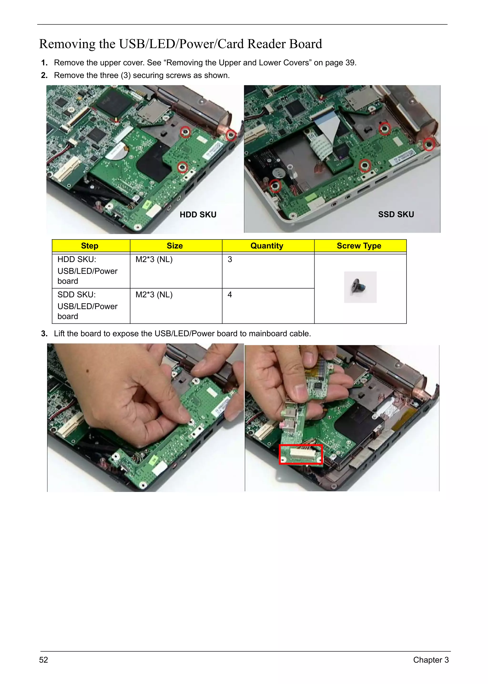 52 Chapter 3
Removing the USB/LED/Power/Card Reader Board
1. Remove the upper cover. See “Removing the Upper and Lower Covers” on page 39.
2. Remove the three (3) securing screws as shown.
3. Lift the board to expose the USB/LED/Power board to mainboard cable.
Step Size Quantity Screw Type
HDD SKU:
USB/LED/Power
board
M2*3 (NL) 3
SDD SKU:
USB/LED/Power
board
M2*3 (NL) 4
HDD SKU SSD SKU