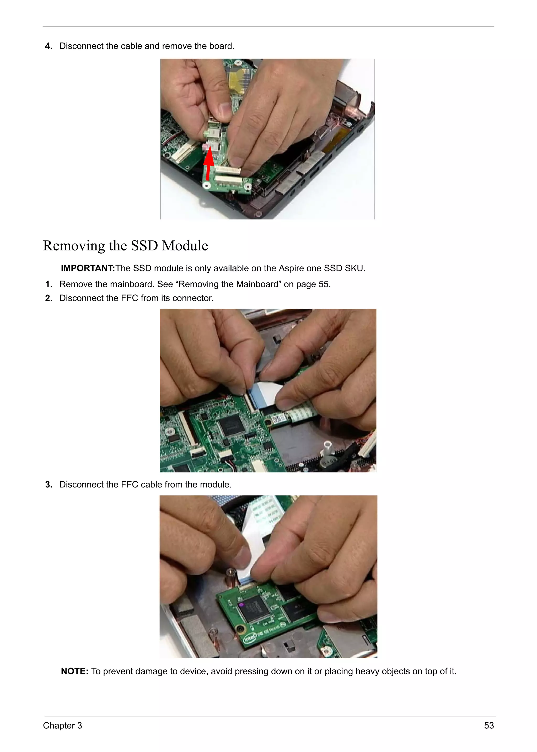 Chapter 3 53
4. Disconnect the cable and remove the board.
Removing the SSD Module
IMPORTANT:The SSD module is only available on the Aspire one SSD SKU.
1. Remove the mainboard. See “Removing the Mainboard” on page 55.
2. Disconnect the FFC from its connector.
3. Disconnect the FFC cable from the module.
NOTE: To prevent damage to device, avoid pressing down on it or placing heavy objects on top of it.