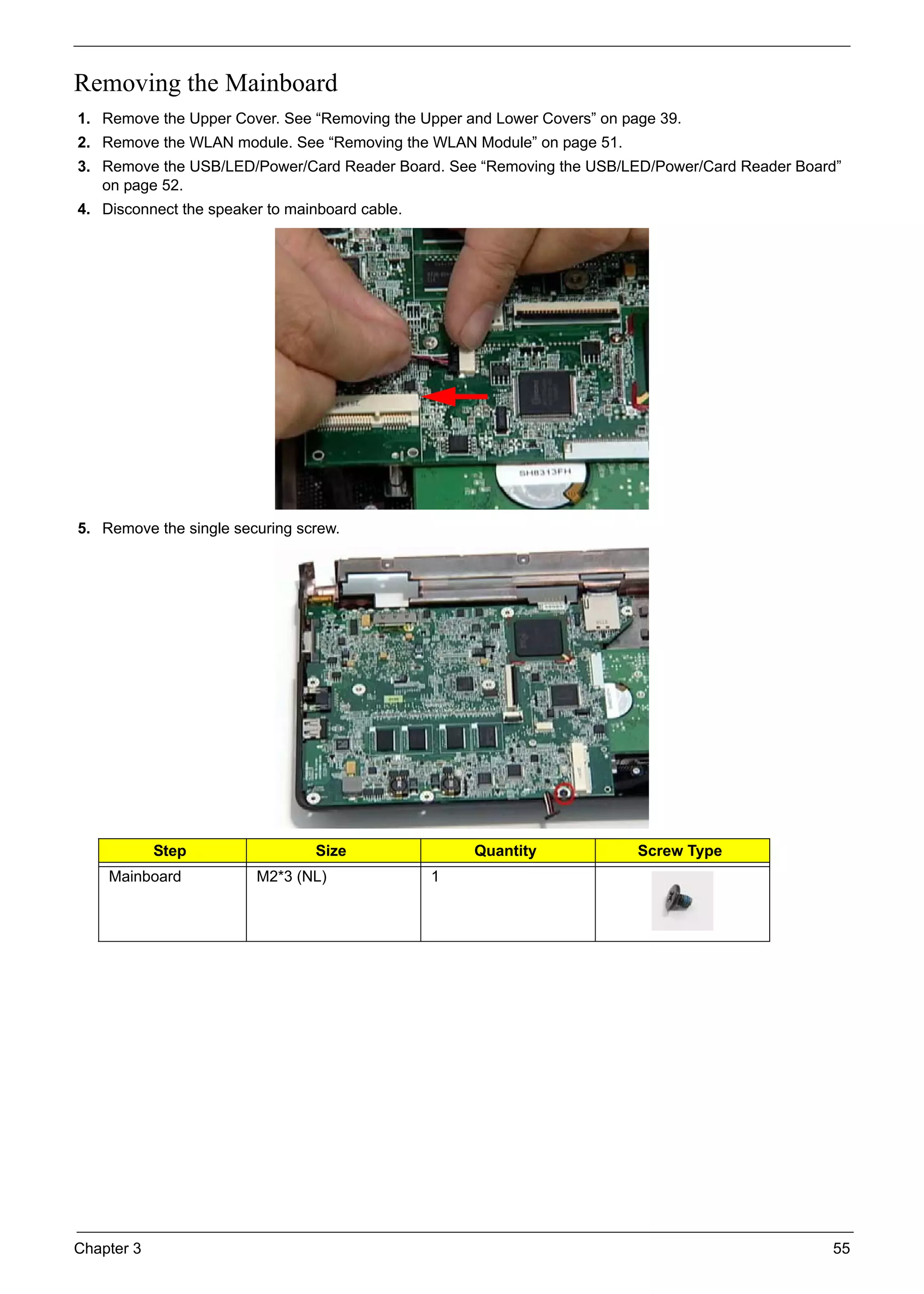 Chapter 3 55
Removing the Mainboard
1. Remove the Upper Cover. See “Removing the Upper and Lower Covers” on page 39.
2. Remove the WLAN module. See “Removing the WLAN Module” on page 51.
3. Remove the USB/LED/Power/Card Reader Board. See “Removing the USB/LED/Power/Card Reader Board”
on page 52.
4. Disconnect the speaker to mainboard cable.
5. Remove the single securing screw.
Step Size Quantity Screw Type
Mainboard M2*3 (NL) 1