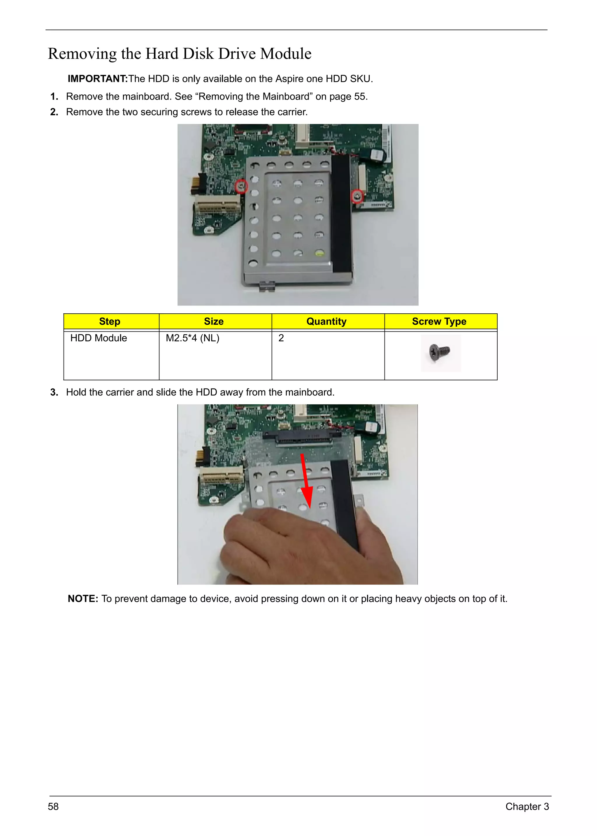 58 Chapter 3
Removing the Hard Disk Drive Module
IMPORTANT:The HDD is only available on the Aspire one HDD SKU.
1. Remove the mainboard. See “Removing the Mainboard” on page 55.
2. Remove the two securing screws to release the carrier.
3. Hold the carrier and slide the HDD away from the mainboard.
NOTE: To prevent damage to device, avoid pressing down on it or placing heavy objects on top of it.
Step Size Quantity Screw Type
HDD Module M2.5*4 (NL) 2