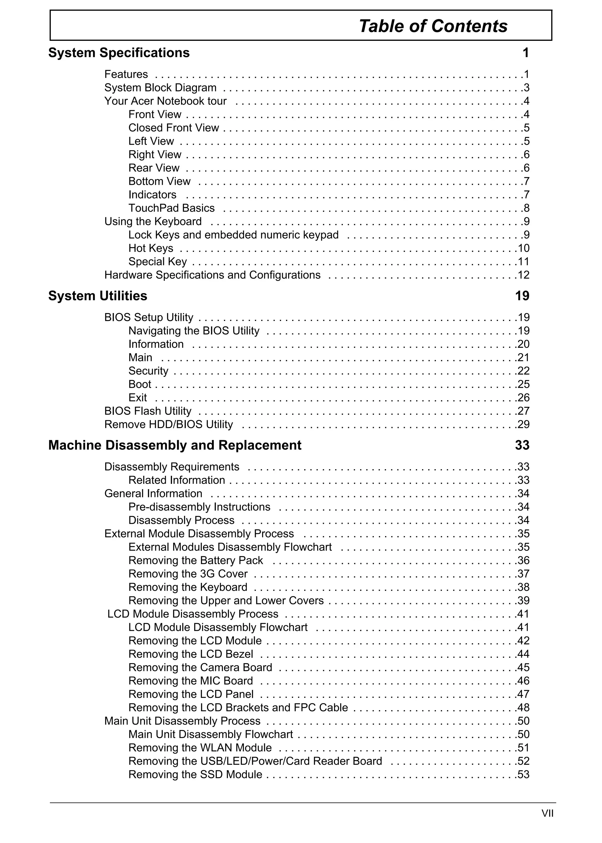 VII
Table of Contents
System Specifications 1
Features . . . . . . . . . . . . . . . . . . . . . . . . . . . . . . . . . . . . . . . . . . . . . . . . . . . . . . . . . . . .1
System Block Diagram . . . . . . . . . . . . . . . . . . . . . . . . . . . . . . . . . . . . . . . . . . . . . . . . .3
Your Acer Notebook tour . . . . . . . . . . . . . . . . . . . . . . . . . . . . . . . . . . . . . . . . . . . . . . .4
Front View . . . . . . . . . . . . . . . . . . . . . . . . . . . . . . . . . . . . . . . . . . . . . . . . . . . . . . .4
Closed Front View . . . . . . . . . . . . . . . . . . . . . . . . . . . . . . . . . . . . . . . . . . . . . . . . .5
Left View . . . . . . . . . . . . . . . . . . . . . . . . . . . . . . . . . . . . . . . . . . . . . . . . . . . . . . . .5
Right View . . . . . . . . . . . . . . . . . . . . . . . . . . . . . . . . . . . . . . . . . . . . . . . . . . . . . . .6
Rear View . . . . . . . . . . . . . . . . . . . . . . . . . . . . . . . . . . . . . . . . . . . . . . . . . . . . . . .6
Bottom View . . . . . . . . . . . . . . . . . . . . . . . . . . . . . . . . . . . . . . . . . . . . . . . . . . . . .7
Indicators . . . . . . . . . . . . . . . . . . . . . . . . . . . . . . . . . . . . . . . . . . . . . . . . . . . . . . .7
TouchPad Basics . . . . . . . . . . . . . . . . . . . . . . . . . . . . . . . . . . . . . . . . . . . . . . . . .8
Using the Keyboard . . . . . . . . . . . . . . . . . . . . . . . . . . . . . . . . . . . . . . . . . . . . . . . . . . .9
Lock Keys and embedded numeric keypad . . . . . . . . . . . . . . . . . . . . . . . . . . . . .9
Hot Keys . . . . . . . . . . . . . . . . . . . . . . . . . . . . . . . . . . . . . . . . . . . . . . . . . . . . . . .10
Special Key . . . . . . . . . . . . . . . . . . . . . . . . . . . . . . . . . . . . . . . . . . . . . . . . . . . . .11
Hardware Specifications and Configurations . . . . . . . . . . . . . . . . . . . . . . . . . . . . . . .12
System Utilities 19
BIOS Setup Utility . . . . . . . . . . . . . . . . . . . . . . . . . . . . . . . . . . . . . . . . . . . . . . . . . . . .19
Navigating the BIOS Utility . . . . . . . . . . . . . . . . . . . . . . . . . . . . . . . . . . . . . . . . .19
Information . . . . . . . . . . . . . . . . . . . . . . . . . . . . . . . . . . . . . . . . . . . . . . . . . . . . .20
Main . . . . . . . . . . . . . . . . . . . . . . . . . . . . . . . . . . . . . . . . . . . . . . . . . . . . . . . . . .21
Security . . . . . . . . . . . . . . . . . . . . . . . . . . . . . . . . . . . . . . . . . . . . . . . . . . . . . . . .22
Boot . . . . . . . . . . . . . . . . . . . . . . . . . . . . . . . . . . . . . . . . . . . . . . . . . . . . . . . . . . .25
Exit . . . . . . . . . . . . . . . . . . . . . . . . . . . . . . . . . . . . . . . . . . . . . . . . . . . . . . . . . . .26
BIOS Flash Utility . . . . . . . . . . . . . . . . . . . . . . . . . . . . . . . . . . . . . . . . . . . . . . . . . . . .27
Remove HDD/BIOS Utility . . . . . . . . . . . . . . . . . . . . . . . . . . . . . . . . . . . . . . . . . . . . .29
Machine Disassembly and Replacement 33
Disassembly Requirements . . . . . . . . . . . . . . . . . . . . . . . . . . . . . . . . . . . . . . . . . . . .33
Related Information . . . . . . . . . . . . . . . . . . . . . . . . . . . . . . . . . . . . . . . . . . . . . . .33
General Information . . . . . . . . . . . . . . . . . . . . . . . . . . . . . . . . . . . . . . . . . . . . . . . . . .34
Pre-disassembly Instructions . . . . . . . . . . . . . . . . . . . . . . . . . . . . . . . . . . . . . . .34
Disassembly Process . . . . . . . . . . . . . . . . . . . . . . . . . . . . . . . . . . . . . . . . . . . . .34
External Module Disassembly Process . . . . . . . . . . . . . . . . . . . . . . . . . . . . . . . . . . .35
External Modules Disassembly Flowchart . . . . . . . . . . . . . . . . . . . . . . . . . . . . .35
Removing the Battery Pack . . . . . . . . . . . . . . . . . . . . . . . . . . . . . . . . . . . . . . . .36
Removing the 3G Cover . . . . . . . . . . . . . . . . . . . . . . . . . . . . . . . . . . . . . . . . . . .37
Removing the Keyboard . . . . . . . . . . . . . . . . . . . . . . . . . . . . . . . . . . . . . . . . . . .38
Removing the Upper and Lower Covers . . . . . . . . . . . . . . . . . . . . . . . . . . . . . . .39
LCD Module Disassembly Process . . . . . . . . . . . . . . . . . . . . . . . . . . . . . . . . . . . . . .41
LCD Module Disassembly Flowchart . . . . . . . . . . . . . . . . . . . . . . . . . . . . . . . . .41
Removing the LCD Module . . . . . . . . . . . . . . . . . . . . . . . . . . . . . . . . . . . . . . . . .42
Removing the LCD Bezel . . . . . . . . . . . . . . . . . . . . . . . . . . . . . . . . . . . . . . . . . .44
Removing the Camera Board . . . . . . . . . . . . . . . . . . . . . . . . . . . . . . . . . . . . . . .45
Removing the MIC Board . . . . . . . . . . . . . . . . . . . . . . . . . . . . . . . . . . . . . . . . . .46
Removing the LCD Panel . . . . . . . . . . . . . . . . . . . . . . . . . . . . . . . . . . . . . . . . . .47
Removing the LCD Brackets and FPC Cable . . . . . . . . . . . . . . . . . . . . . . . . . . .48
Main Unit Disassembly Process . . . . . . . . . . . . . . . . . . . . . . . . . . . . . . . . . . . . . . . . .50
Main Unit Disassembly Flowchart . . . . . . . . . . . . . . . . . . . . . . . . . . . . . . . . . . . .50
Removing the WLAN Module . . . . . . . . . . . . . . . . . . . . . . . . . . . . . . . . . . . . . . .51
Removing the USB/LED/Power/Card Reader Board . . . . . . . . . . . . . . . . . . . . .52
Removing the SSD Module . . . . . . . . . . . . . . . . . . . . . . . . . . . . . . . . . . . . . . . . .53