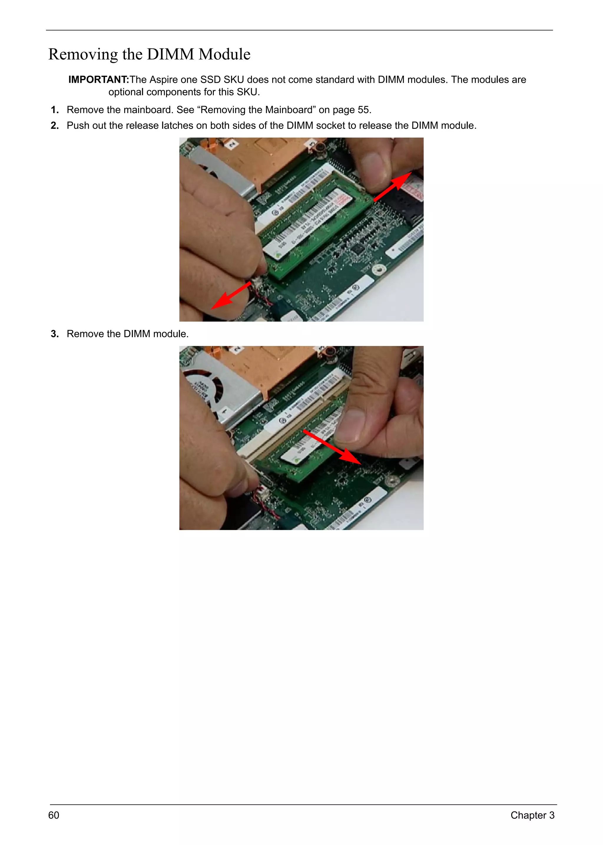 60 Chapter 3
Removing the DIMM Module
IMPORTANT:The Aspire one SSD SKU does not come standard with DIMM modules. The modules are
optional components for this SKU.
1. Remove the mainboard. See “Removing the Mainboard” on page 55.
2. Push out the release latches on both sides of the DIMM socket to release the DIMM module.
3. Remove the DIMM module.