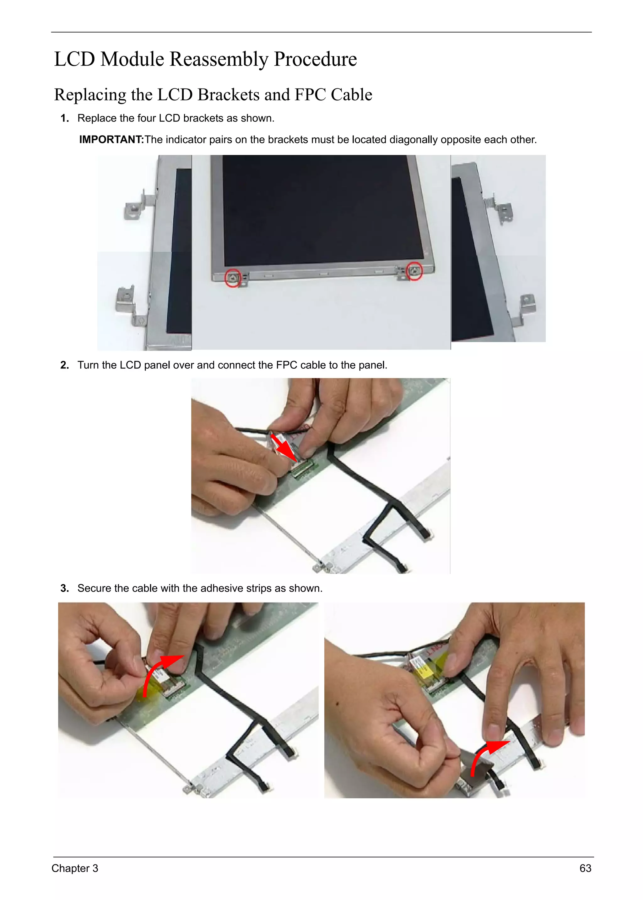 Chapter 3 63
LCD Module Reassembly Procedure
Replacing the LCD Brackets and FPC Cable
1. Replace the four LCD brackets as shown.
IMPORTANT:The indicator pairs on the brackets must be located diagonally opposite each other.
2. Turn the LCD panel over and connect the FPC cable to the panel.
3. Secure the cable with the adhesive strips as shown.