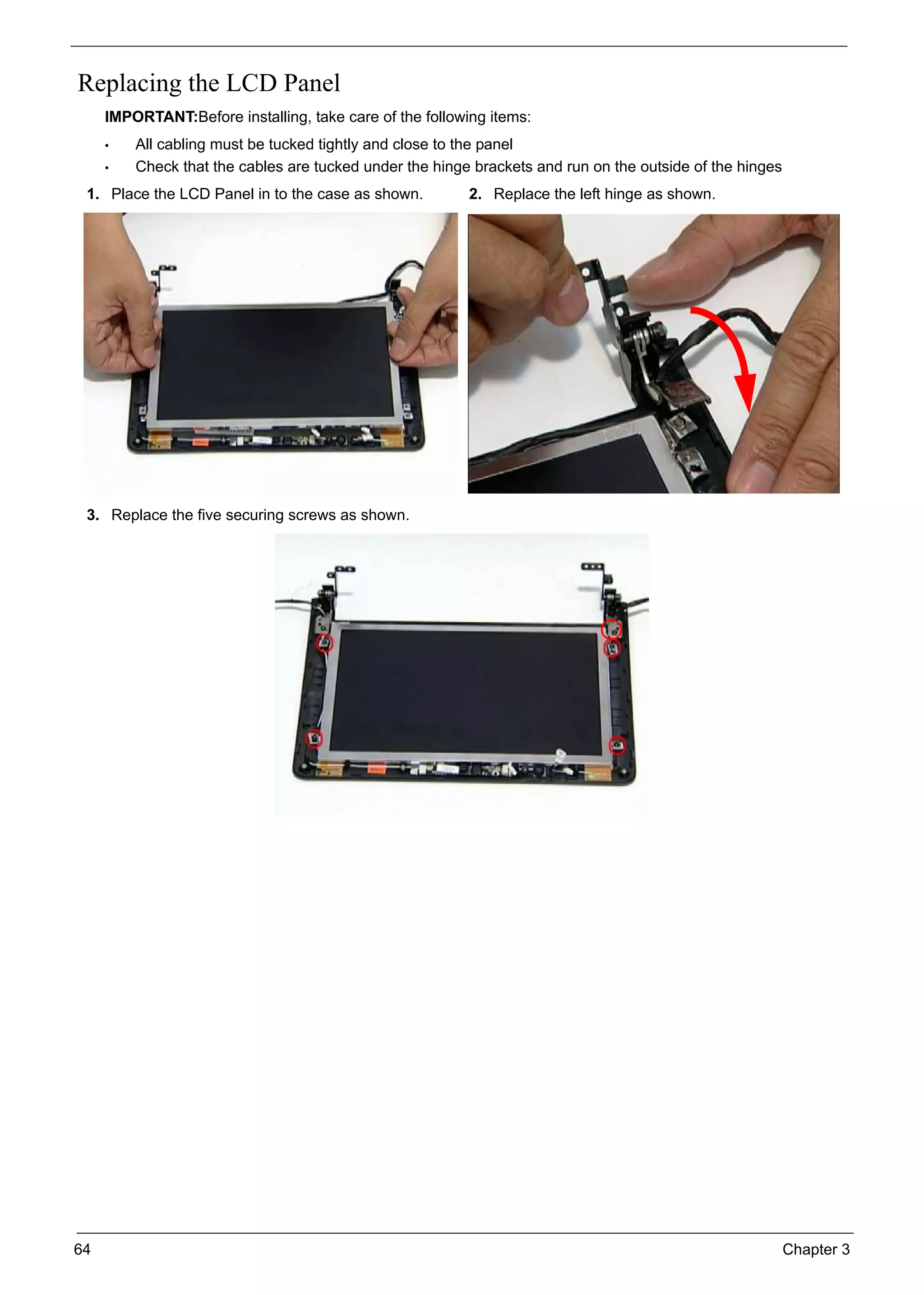 64 Chapter 3
Replacing the LCD Panel
IMPORTANT:Before installing, take care of the following items:
• All cabling must be tucked tightly and close to the panel
• Check that the cables are tucked under the hinge brackets and run on the outside of the hinges
1. Place the LCD Panel in to the case as shown. 2. Replace the left hinge as shown.
3. Replace the five securing screws as shown.